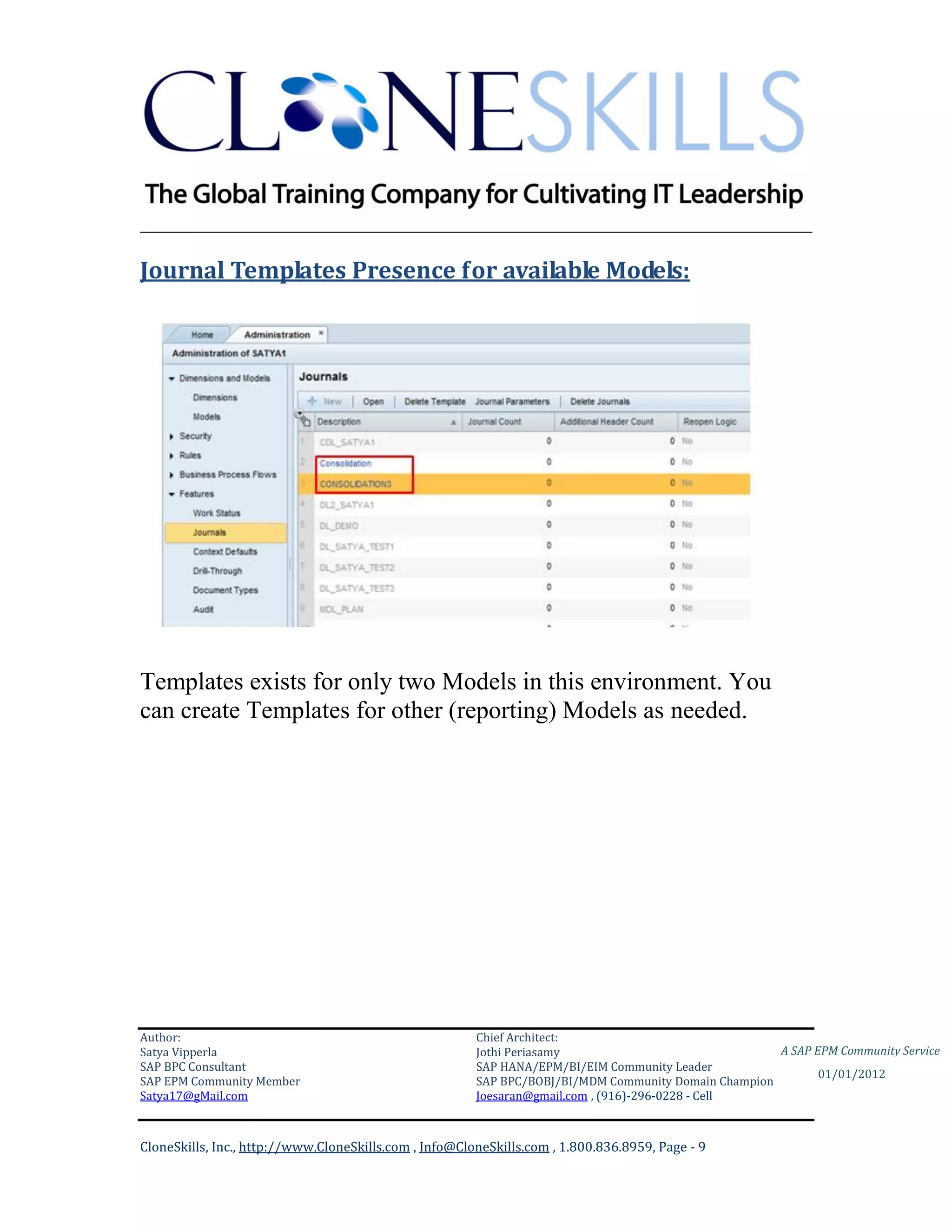 ________________________________________________________________________

Journal Templates Presence for available Models:




Templates exists for only two Models in this environment. You
can create Templates for other (reporting) Models as needed.




Author:                                                 Chief Architect:
Satya Vipperla                                          Jothi Periasamy                               A SAP EPM Community Service
SAP BPC Consultant                                      SAP HANA/EPM/BI/EIM Community Leader
                                                                                                             01/01/2012
SAP EPM Community Member                                SAP BPC/BOBJ/BI/MDM Community Domain Champion
Satya17@gMail.com                                       Joesaran@gmail.com , (916)-296-0228 - Cell



CloneSkills, Inc., http://www.CloneSkills.com , Info@CloneSkills.com , 1.800.836.8959, Page - 9
 