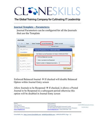 ________________________________________________________________________

Journal Template – Parameters:
  Journal Parameters can be configured for all the Journals
  that use the Template




Enforced Balanced Journal  If checked will disable Balanced
Option within Journal Entry screen

Allow Journals to be Reopened  If checked, it allows a Posted
Journal to be Reopened in a subsequent period otherwise this
option will be disabled in Journal Entry screen


Author:                                                 Chief Architect:
Satya Vipperla                                          Jothi Periasamy                               A SAP EPM Community Service
SAP BPC Consultant                                      SAP HANA/EPM/BI/EIM Community Leader
                                                                                                             01/01/2012
SAP EPM Community Member                                SAP BPC/BOBJ/BI/MDM Community Domain Champion
Satya17@gMail.com                                       Joesaran@gmail.com , (916)-296-0228 - Cell



CloneSkills, Inc., http://www.CloneSkills.com , Info@CloneSkills.com , 1.800.836.8959, Page - 12
 