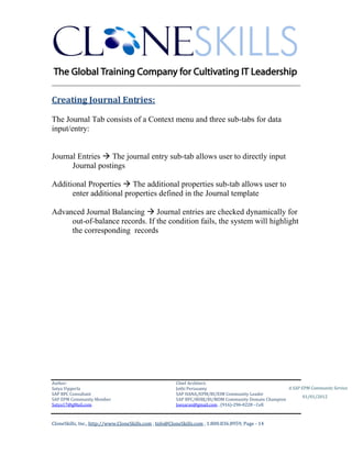 ________________________________________________________________________

Creating Journal Entries:

The Journal Tab consists of a Context menu and three sub-tabs for data
input/entry:


Journal Entries  The journal entry sub-tab allows user to directly input
      Journal postings

Additional Properties  The additional properties sub-tab allows user to
      enter additional properties defined in the Journal template

Advanced Journal Balancing  Journal entries are checked dynamically for
     out-of-balance records. If the condition fails, the system will highlight
     the corresponding records




Author:                                                 Chief Architect:
Satya Vipperla                                          Jothi Periasamy                               A SAP EPM Community Service
SAP BPC Consultant                                      SAP HANA/EPM/BI/EIM Community Leader
                                                                                                             01/01/2012
SAP EPM Community Member                                SAP BPC/BOBJ/BI/MDM Community Domain Champion
Satya17@gMail.com                                       Joesaran@gmail.com , (916)-296-0228 - Cell



CloneSkills, Inc., http://www.CloneSkills.com , Info@CloneSkills.com , 1.800.836.8959, Page - 14
 