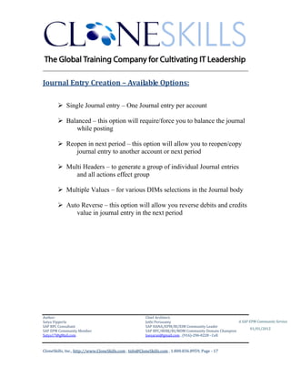 ________________________________________________________________________

Journal Entry Creation – Available Options:

         Single Journal entry – One Journal entry per account

         Balanced – this option will require/force you to balance the journal
             while posting

         Reopen in next period – this option will allow you to reopen/copy
             journal entry to another account or next period

         Multi Headers – to generate a group of individual Journal entries
             and all actions effect group

         Multiple Values – for various DIMs selections in the Journal body

         Auto Reverse – this option will allow you reverse debits and credits
             value in journal entry in the next period




Author:                                                 Chief Architect:
Satya Vipperla                                          Jothi Periasamy                               A SAP EPM Community Service
SAP BPC Consultant                                      SAP HANA/EPM/BI/EIM Community Leader
                                                                                                             01/01/2012
SAP EPM Community Member                                SAP BPC/BOBJ/BI/MDM Community Domain Champion
Satya17@gMail.com                                       Joesaran@gmail.com , (916)-296-0228 - Cell



CloneSkills, Inc., http://www.CloneSkills.com , Info@CloneSkills.com , 1.800.836.8959, Page - 17
 