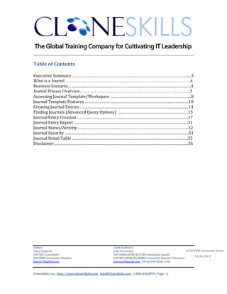 ________________________________________________________________________

Table of Contents

Executive Summary……………………………………………………………………………………………...3
What is a Journal ….……………………………………………………………………...4
Business Scenario……………..………………………………………………………………………………….4
Journal Process Overview………………………………………………………………...5
Accessing Journal Template/Workspace …………………………………………….………………...8
Journal Template Features …………………………………………………………………....…….……..10
Creating Journal Entries .……………………………………………………………………………….…...14
Finding Journals (Advanced Query Options) ….…………………………………..………….……15
Journal Entry Creation ….…….………………………………………………………………………….….17
Journal Entry Report ………………………….…..………………………………………………………....31
Journal Status/Activity ……..……………………..…………………………………………………….…..32
Journal Security …...……………………..……………………………………………………………….…….33
Journal Detail Table .…………………………………………………………………………………….……35
Disclaimer………………………………..…………………………………………………………………….….36




Author:                                                 Chief Architect:
Satya Vipperla                                          Jothi Periasamy                               A SAP EPM Community Service
SAP BPC Consultant                                      SAP HANA/EPM/BI/EIM Community Leader
                                                                                                             01/01/2012
SAP EPM Community Member                                SAP BPC/BOBJ/BI/MDM Community Domain Champion
Satya17@gMail.com                                       Joesaran@gmail.com , (916)-296-0228 - Cell



CloneSkills, Inc., http://www.CloneSkills.com , Info@CloneSkills.com , 1.800.836.8959, Page - 2
 