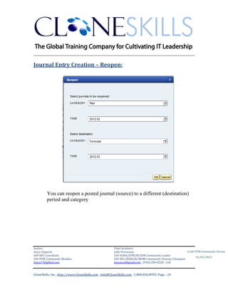 ________________________________________________________________________

Journal Entry Creation – Reopen:




         You can reopen a posted journal (source) to a different (destination)
         period and category




Author:                                                 Chief Architect:
Satya Vipperla                                          Jothi Periasamy                               A SAP EPM Community Service
SAP BPC Consultant                                      SAP HANA/EPM/BI/EIM Community Leader
                                                                                                             01/01/2012
SAP EPM Community Member                                SAP BPC/BOBJ/BI/MDM Community Domain Champion
Satya17@gMail.com                                       Joesaran@gmail.com , (916)-296-0228 - Cell



CloneSkills, Inc., http://www.CloneSkills.com , Info@CloneSkills.com , 1.800.836.8959, Page - 24
 