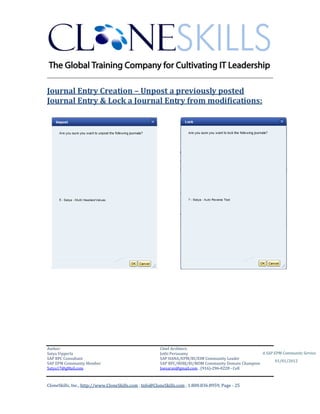 ________________________________________________________________________

Journal Entry Creation – Unpost a previously posted
Journal Entry & Lock a Journal Entry from modifications:




Author:                                                 Chief Architect:
Satya Vipperla                                          Jothi Periasamy                               A SAP EPM Community Service
SAP BPC Consultant                                      SAP HANA/EPM/BI/EIM Community Leader
                                                                                                             01/01/2012
SAP EPM Community Member                                SAP BPC/BOBJ/BI/MDM Community Domain Champion
Satya17@gMail.com                                       Joesaran@gmail.com , (916)-296-0228 - Cell



CloneSkills, Inc., http://www.CloneSkills.com , Info@CloneSkills.com , 1.800.836.8959, Page - 25
 