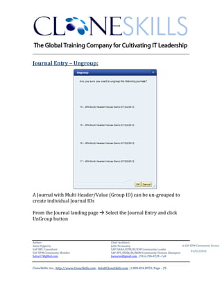 ________________________________________________________________________

Journal Entry – Ungroup:




A Journal with Multi Header/Value (Group ID) can be un-grouped to
create individual Journal IDs

From the Journal landing page  Select the Journal Entry and click
UnGroup button



Author:                                                 Chief Architect:
Satya Vipperla                                          Jothi Periasamy                               A SAP EPM Community Service
SAP BPC Consultant                                      SAP HANA/EPM/BI/EIM Community Leader
                                                                                                             01/01/2012
SAP EPM Community Member                                SAP BPC/BOBJ/BI/MDM Community Domain Champion
Satya17@gMail.com                                       Joesaran@gmail.com , (916)-296-0228 - Cell



CloneSkills, Inc., http://www.CloneSkills.com , Info@CloneSkills.com , 1.800.836.8959, Page - 29
 