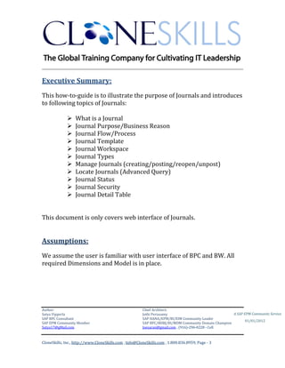 ________________________________________________________________________

Executive Summary:
This how-to-guide is to illustrate the purpose of Journals and introduces
to following topics of Journals:

                 What is a Journal
                 Journal Purpose/Business Reason
                 Journal Flow/Process
                 Journal Template
                 Journal Workspace
                 Journal Types
                 Manage Journals (creating/posting/reopen/unpost)
                 Locate Journals (Advanced Query)
                 Journal Status
                 Journal Security
                 Journal Detail Table


This document is only covers web interface of Journals.


Assumptions:
We assume the user is familiar with user interface of BPC and BW. All
required Dimensions and Model is in place.




Author:                                                 Chief Architect:
Satya Vipperla                                          Jothi Periasamy                               A SAP EPM Community Service
SAP BPC Consultant                                      SAP HANA/EPM/BI/EIM Community Leader
                                                                                                             01/01/2012
SAP EPM Community Member                                SAP BPC/BOBJ/BI/MDM Community Domain Champion
Satya17@gMail.com                                       Joesaran@gmail.com , (916)-296-0228 - Cell



CloneSkills, Inc., http://www.CloneSkills.com , Info@CloneSkills.com , 1.800.836.8959, Page - 3
 