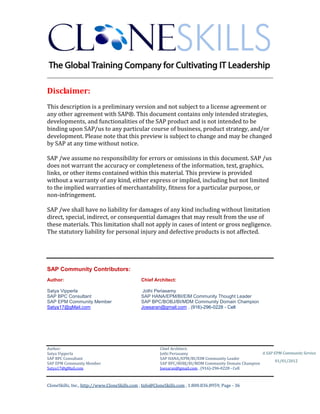 ________________________________________________________________________

Disclaimer:
This description is a preliminary version and not subject to a license agreement or
any other agreement with SAP®. This document contains only intended strategies,
developments, and functionalities of the SAP product and is not intended to be
binding upon SAP/us to any particular course of business, product strategy, and/or
development. Please note that this preview is subject to change and may be changed
by SAP at any time without notice.

SAP /we assume no responsibility for errors or omissions in this document. SAP /us
does not warrant the accuracy or completeness of the information, text, graphics,
links, or other items contained within this material. This preview is provided
without a warranty of any kind, either express or implied, including but not limited
to the implied warranties of merchantability, fitness for a particular purpose, or
non-infringement.

SAP /we shall have no liability for damages of any kind including without limitation
direct, special, indirect, or consequential damages that may result from the use of
these materials. This limitation shall not apply in cases of intent or gross negligence.
The statutory liability for personal injury and defective products is not affected.




SAP Community Contributors:
Author:                                       Chief Architect:

Satya Vipperla                                 Jothi Periasamy
SAP BPC Consultant                            SAP HANA/EPM/BI/EIM Community Thought Leader
SAP EPM Community Member                      SAP BPC/BOBJ/BI/MDM Community Domain Champion
Satya17@gMail.com                             Joesaran@gmail.com , (916)-296-0228 - Cell




Author:                                                 Chief Architect:
Satya Vipperla                                          Jothi Periasamy                               A SAP EPM Community Service
SAP BPC Consultant                                      SAP HANA/EPM/BI/EIM Community Leader
                                                                                                             01/01/2012
SAP EPM Community Member                                SAP BPC/BOBJ/BI/MDM Community Domain Champion
Satya17@gMail.com                                       Joesaran@gmail.com , (916)-296-0228 - Cell



CloneSkills, Inc., http://www.CloneSkills.com , Info@CloneSkills.com , 1.800.836.8959, Page - 36
 