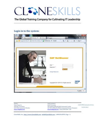 ________________________________________________________________________



Login in to the system:




Author:                                                 Chief Architect:
Satya Vipperla                                          Jothi Periasamy                               A SAP EPM Community Service
SAP BPC Consultant                                      SAP HANA/EPM/BI/EIM Community Leader
                                                                                                             01/01/2012
SAP EPM Community Member                                SAP BPC/BOBJ/BI/MDM Community Domain Champion
Satya17@gMail.com                                       Joesaran@gmail.com , (916)-296-0228 - Cell



CloneSkills, Inc., http://www.CloneSkills.com , Info@CloneSkills.com , 1.800.836.8959, Page - 6
 