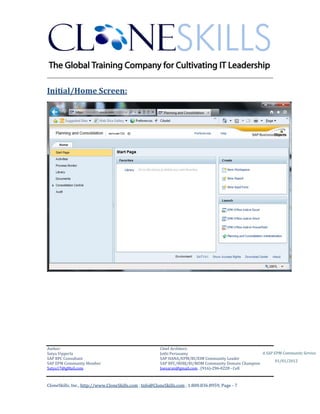 ________________________________________________________________________

Initial/Home Screen:




Author:                                                 Chief Architect:
Satya Vipperla                                          Jothi Periasamy                               A SAP EPM Community Service
SAP BPC Consultant                                      SAP HANA/EPM/BI/EIM Community Leader
                                                                                                             01/01/2012
SAP EPM Community Member                                SAP BPC/BOBJ/BI/MDM Community Domain Champion
Satya17@gMail.com                                       Joesaran@gmail.com , (916)-296-0228 - Cell



CloneSkills, Inc., http://www.CloneSkills.com , Info@CloneSkills.com , 1.800.836.8959, Page - 7
 