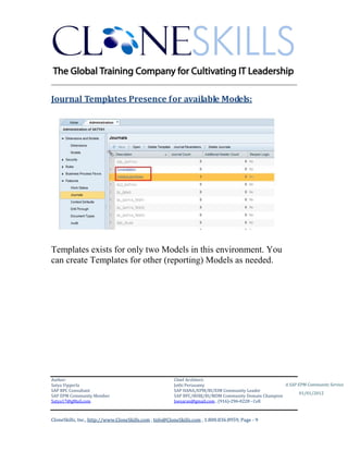 ________________________________________________________________________

Journal Templates Presence for available Models:




Templates exists for only two Models in this environment. You
can create Templates for other (reporting) Models as needed.




Author:                                                 Chief Architect:
Satya Vipperla                                          Jothi Periasamy                               A SAP EPM Community Service
SAP BPC Consultant                                      SAP HANA/EPM/BI/EIM Community Leader
                                                                                                             01/01/2012
SAP EPM Community Member                                SAP BPC/BOBJ/BI/MDM Community Domain Champion
Satya17@gMail.com                                       Joesaran@gmail.com , (916)-296-0228 - Cell



CloneSkills, Inc., http://www.CloneSkills.com , Info@CloneSkills.com , 1.800.836.8959, Page - 9
 