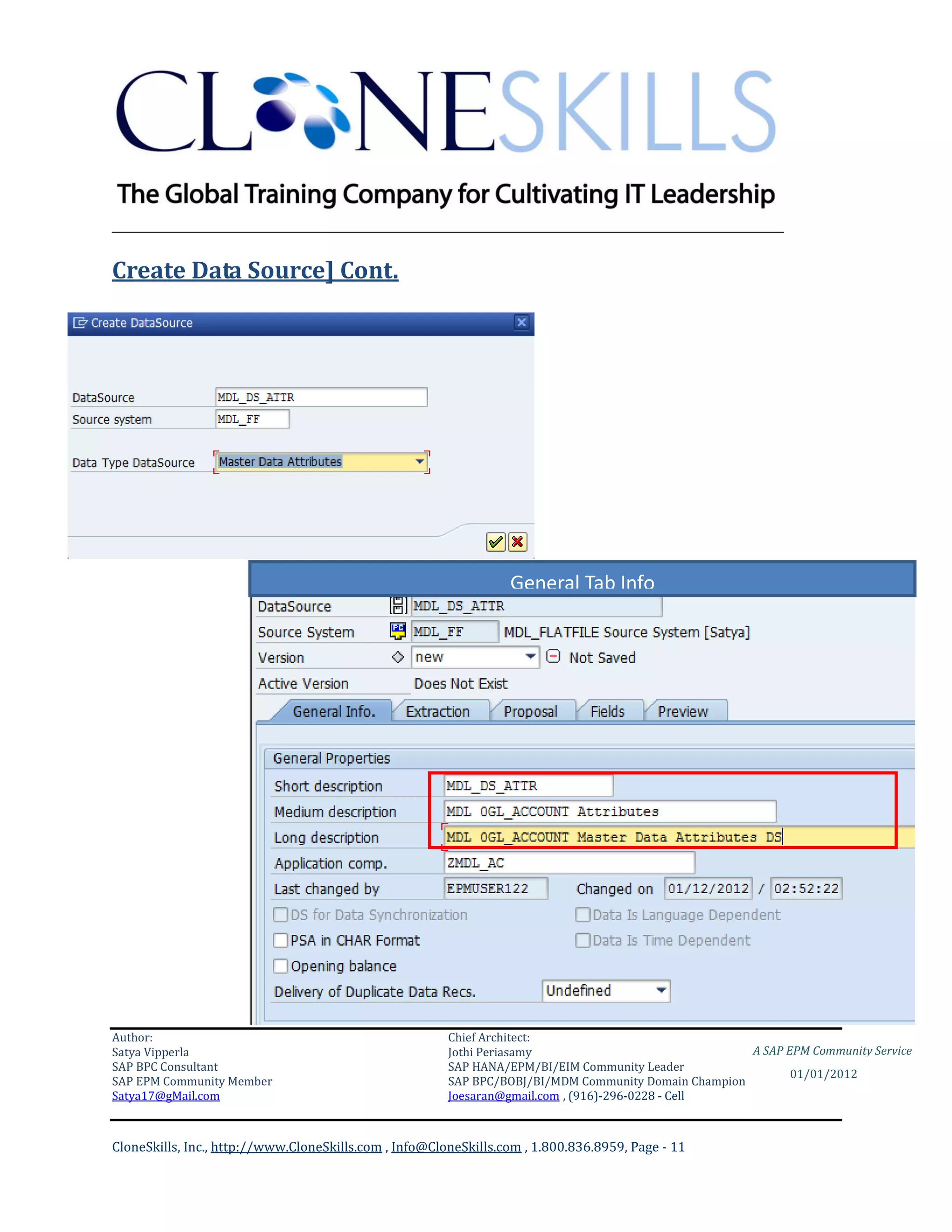 ________________________________________________________________________

Create Data Source] Cont.




                                                                  General Tab Info




Author:                                                 Chief Architect:
Satya Vipperla                                          Jothi Periasamy                               A SAP EPM Community Service
SAP BPC Consultant                                      SAP HANA/EPM/BI/EIM Community Leader
                                                                                                             01/01/2012
SAP EPM Community Member                                SAP BPC/BOBJ/BI/MDM Community Domain Champion
Satya17@gMail.com                                       Joesaran@gmail.com , (916)-296-0228 - Cell



CloneSkills, Inc., http://www.CloneSkills.com , Info@CloneSkills.com , 1.800.836.8959, Page - 11
 