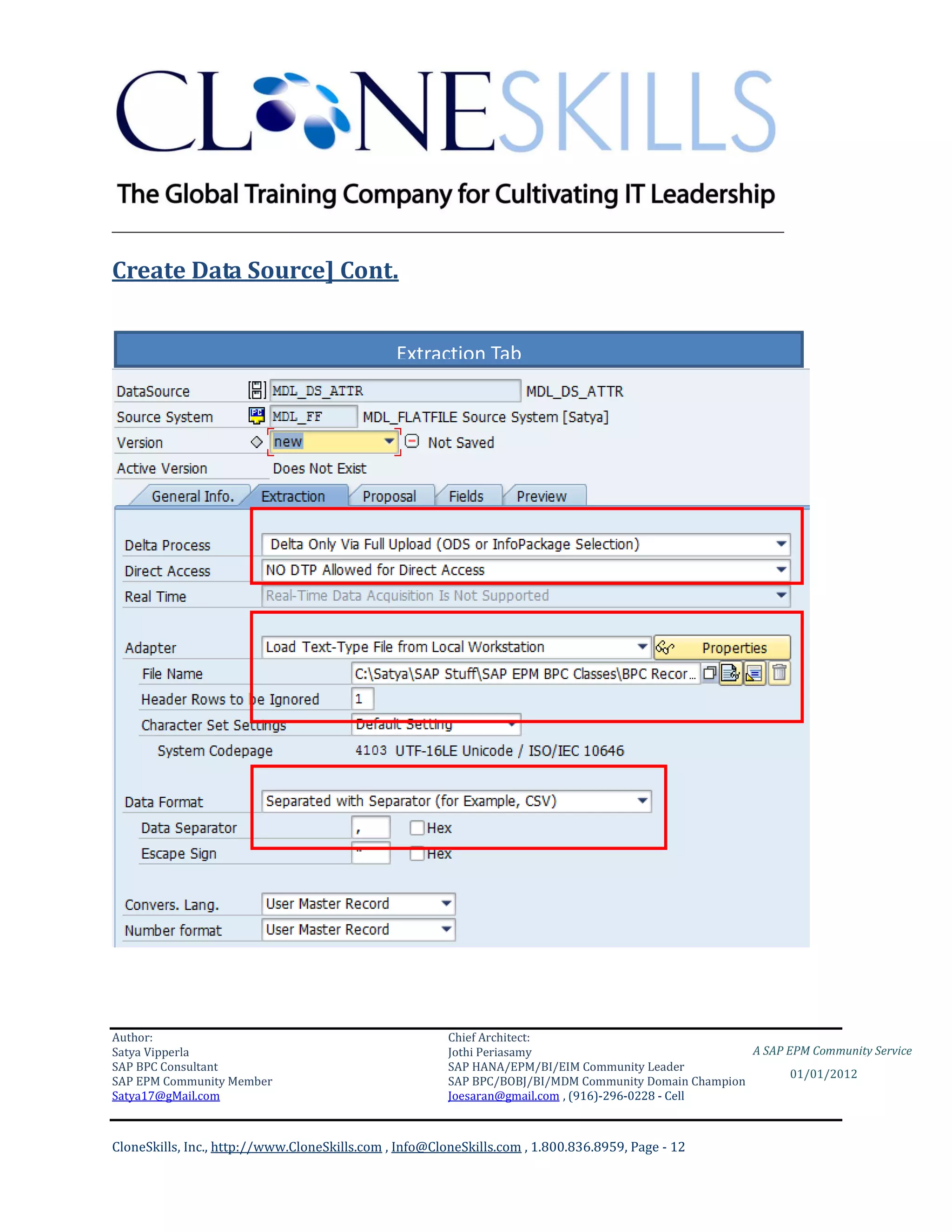________________________________________________________________________

Create Data Source] Cont.


                                               Extraction Tab




Author:                                                 Chief Architect:
Satya Vipperla                                          Jothi Periasamy                               A SAP EPM Community Service
SAP BPC Consultant                                      SAP HANA/EPM/BI/EIM Community Leader
                                                                                                             01/01/2012
SAP EPM Community Member                                SAP BPC/BOBJ/BI/MDM Community Domain Champion
Satya17@gMail.com                                       Joesaran@gmail.com , (916)-296-0228 - Cell



CloneSkills, Inc., http://www.CloneSkills.com , Info@CloneSkills.com , 1.800.836.8959, Page - 12
 