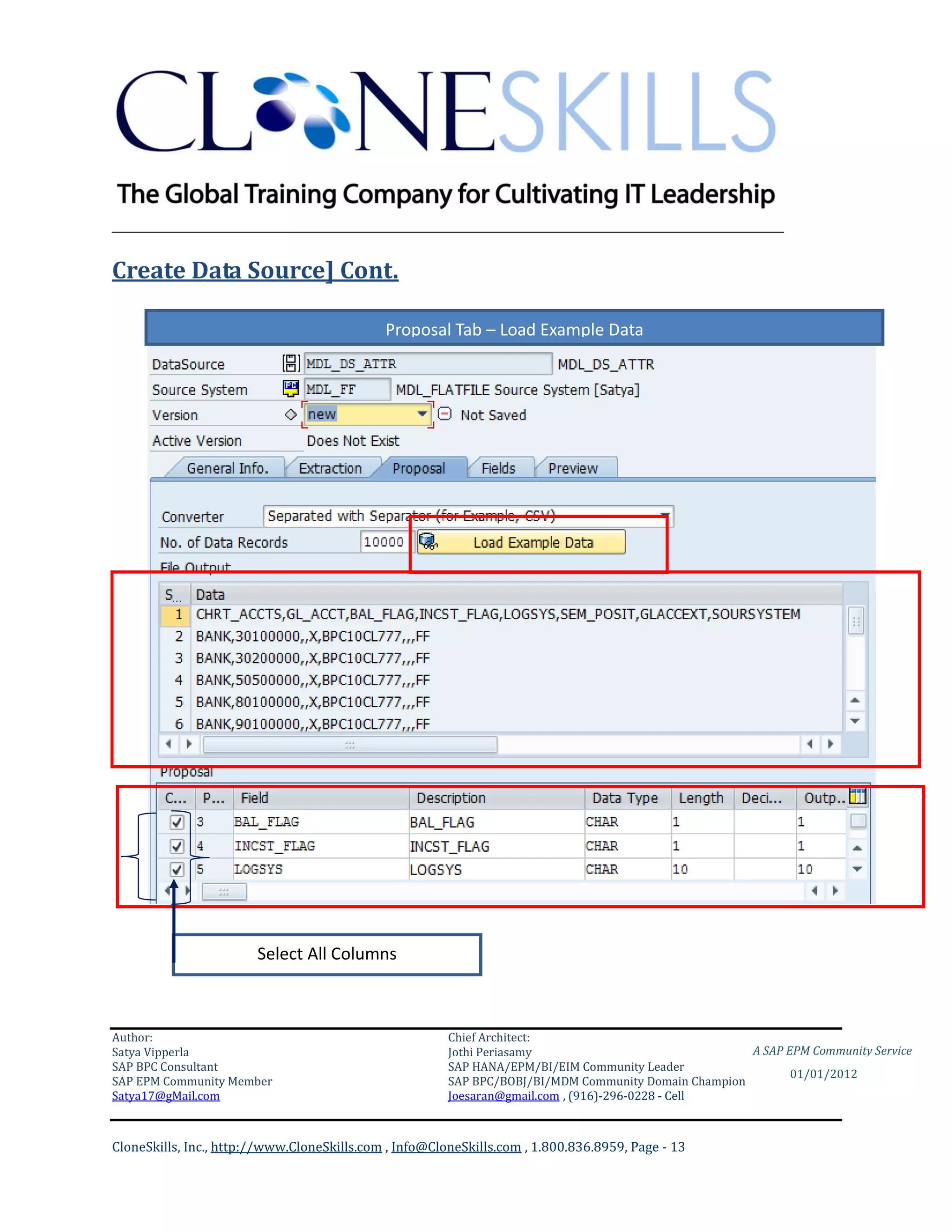 ________________________________________________________________________

Create Data Source] Cont.

                                             Proposal Tab – Load Example Data




                        Select All Columns



Author:                                                 Chief Architect:
Satya Vipperla                                          Jothi Periasamy                               A SAP EPM Community Service
SAP BPC Consultant                                      SAP HANA/EPM/BI/EIM Community Leader
                                                                                                             01/01/2012
SAP EPM Community Member                                SAP BPC/BOBJ/BI/MDM Community Domain Champion
Satya17@gMail.com                                       Joesaran@gmail.com , (916)-296-0228 - Cell



CloneSkills, Inc., http://www.CloneSkills.com , Info@CloneSkills.com , 1.800.836.8959, Page - 13
 