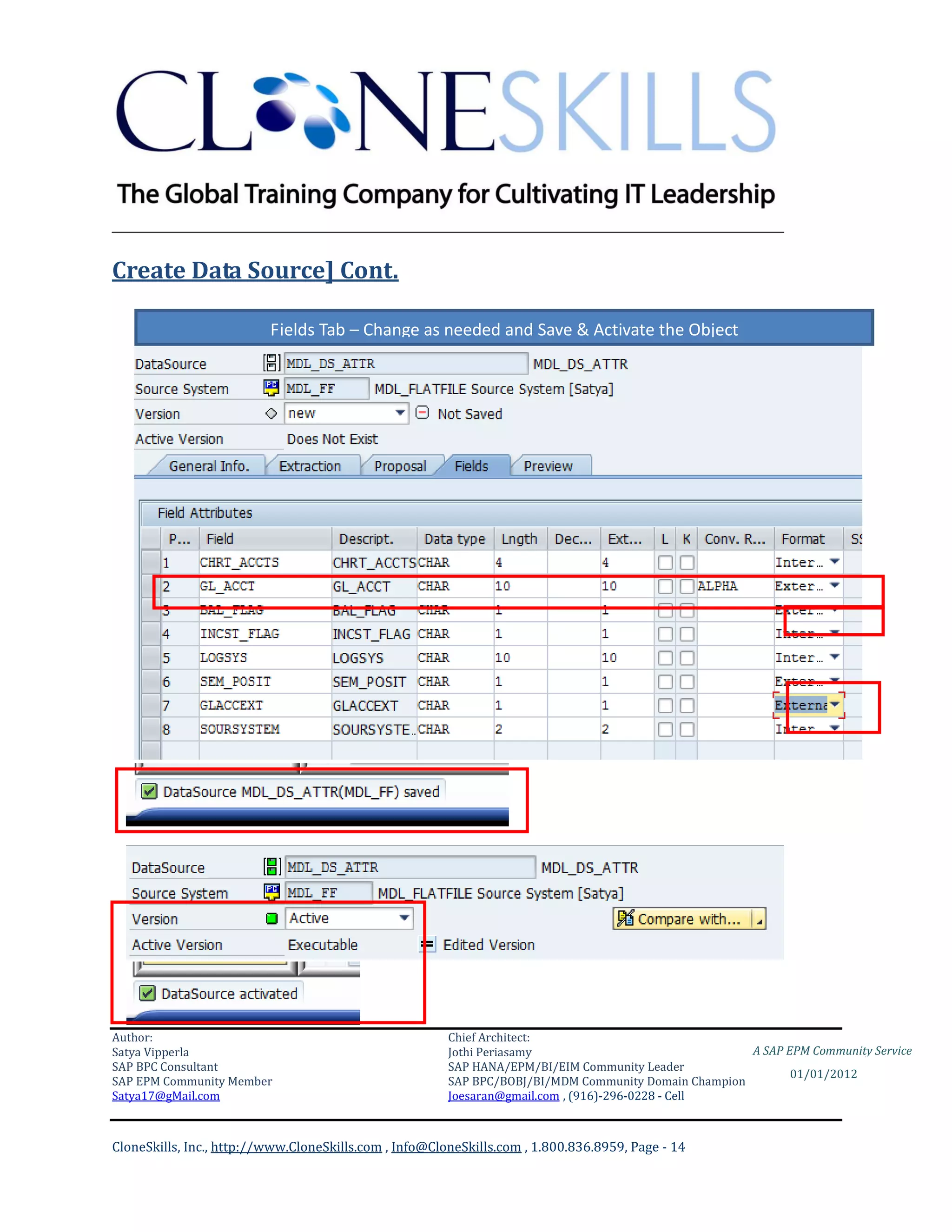 ________________________________________________________________________

Create Data Source] Cont.

                          Fields Tab – Change as needed and Save & Activate the Object




Author:                                                 Chief Architect:
Satya Vipperla                                          Jothi Periasamy                               A SAP EPM Community Service
SAP BPC Consultant                                      SAP HANA/EPM/BI/EIM Community Leader
                                                                                                             01/01/2012
SAP EPM Community Member                                SAP BPC/BOBJ/BI/MDM Community Domain Champion
Satya17@gMail.com                                       Joesaran@gmail.com , (916)-296-0228 - Cell



CloneSkills, Inc., http://www.CloneSkills.com , Info@CloneSkills.com , 1.800.836.8959, Page - 14
 