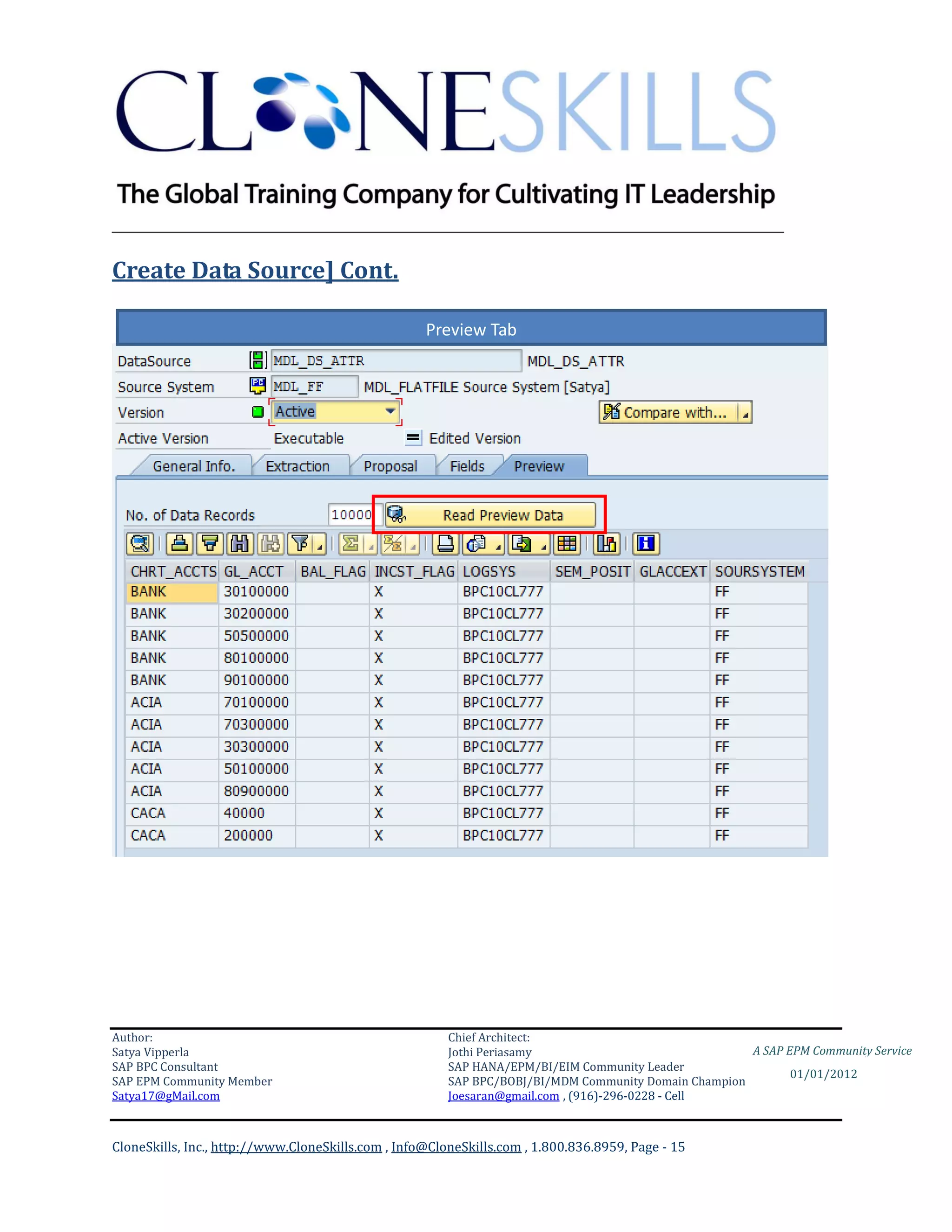 ________________________________________________________________________

Create Data Source] Cont.

                                                    Preview Tab




Author:                                                 Chief Architect:
Satya Vipperla                                          Jothi Periasamy                               A SAP EPM Community Service
SAP BPC Consultant                                      SAP HANA/EPM/BI/EIM Community Leader
                                                                                                             01/01/2012
SAP EPM Community Member                                SAP BPC/BOBJ/BI/MDM Community Domain Champion
Satya17@gMail.com                                       Joesaran@gmail.com , (916)-296-0228 - Cell



CloneSkills, Inc., http://www.CloneSkills.com , Info@CloneSkills.com , 1.800.836.8959, Page - 15
 