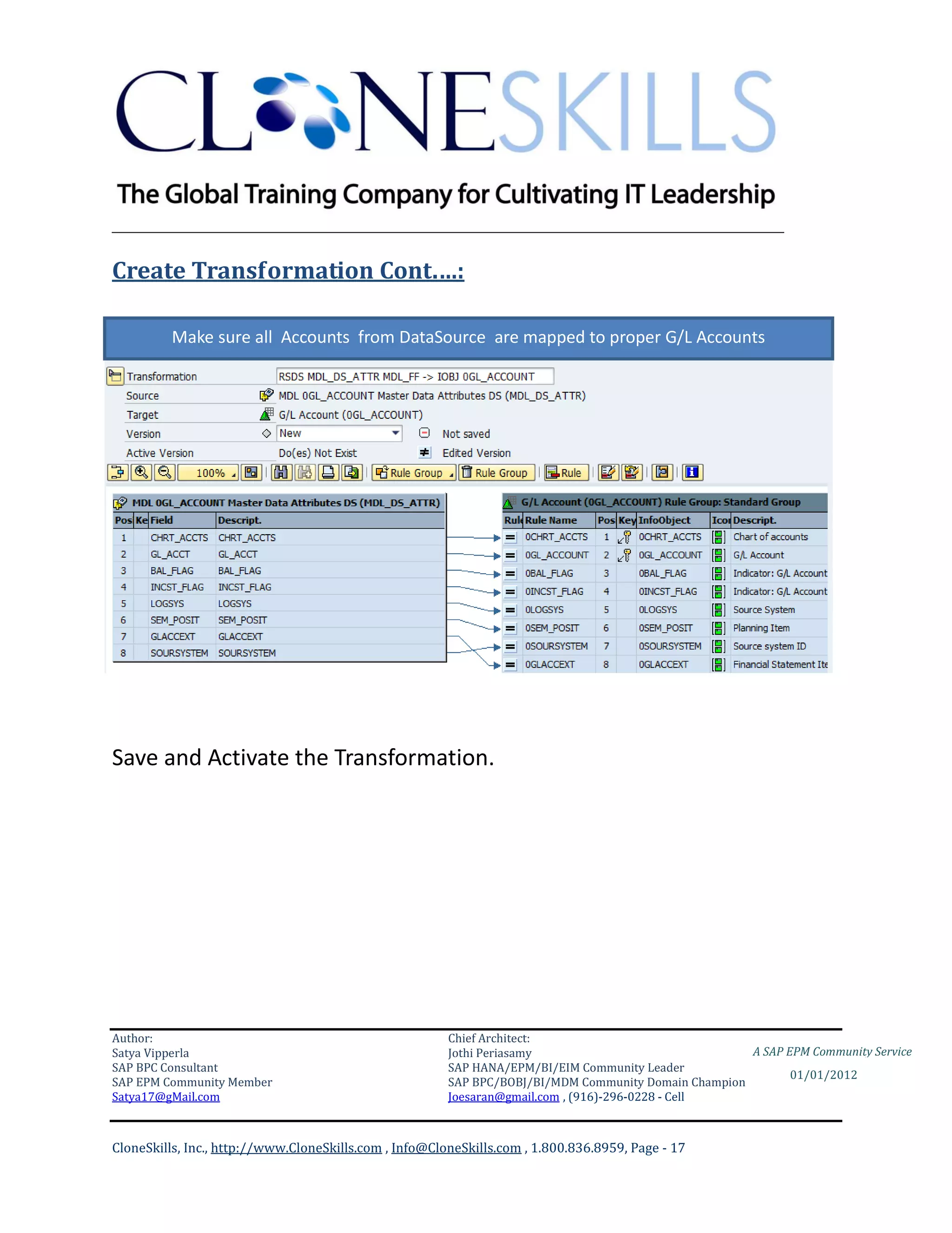 ________________________________________________________________________

Create Transformation Cont.…:

         Make sure all Accounts from DataSource are mapped to proper G/L Accounts




Save and Activate the Transformation.




Author:                                                 Chief Architect:
Satya Vipperla                                          Jothi Periasamy                               A SAP EPM Community Service
SAP BPC Consultant                                      SAP HANA/EPM/BI/EIM Community Leader
                                                                                                             01/01/2012
SAP EPM Community Member                                SAP BPC/BOBJ/BI/MDM Community Domain Champion
Satya17@gMail.com                                       Joesaran@gmail.com , (916)-296-0228 - Cell



CloneSkills, Inc., http://www.CloneSkills.com , Info@CloneSkills.com , 1.800.836.8959, Page - 17
 