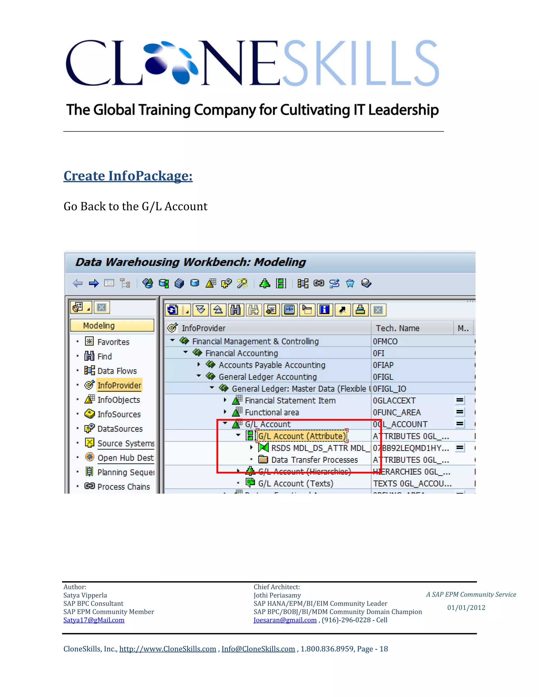 ________________________________________________________________________



Create InfoPackage:

Go Back to the G/L Account




Author:                                                 Chief Architect:
Satya Vipperla                                          Jothi Periasamy                               A SAP EPM Community Service
SAP BPC Consultant                                      SAP HANA/EPM/BI/EIM Community Leader
                                                                                                             01/01/2012
SAP EPM Community Member                                SAP BPC/BOBJ/BI/MDM Community Domain Champion
Satya17@gMail.com                                       Joesaran@gmail.com , (916)-296-0228 - Cell



CloneSkills, Inc., http://www.CloneSkills.com , Info@CloneSkills.com , 1.800.836.8959, Page - 18
 