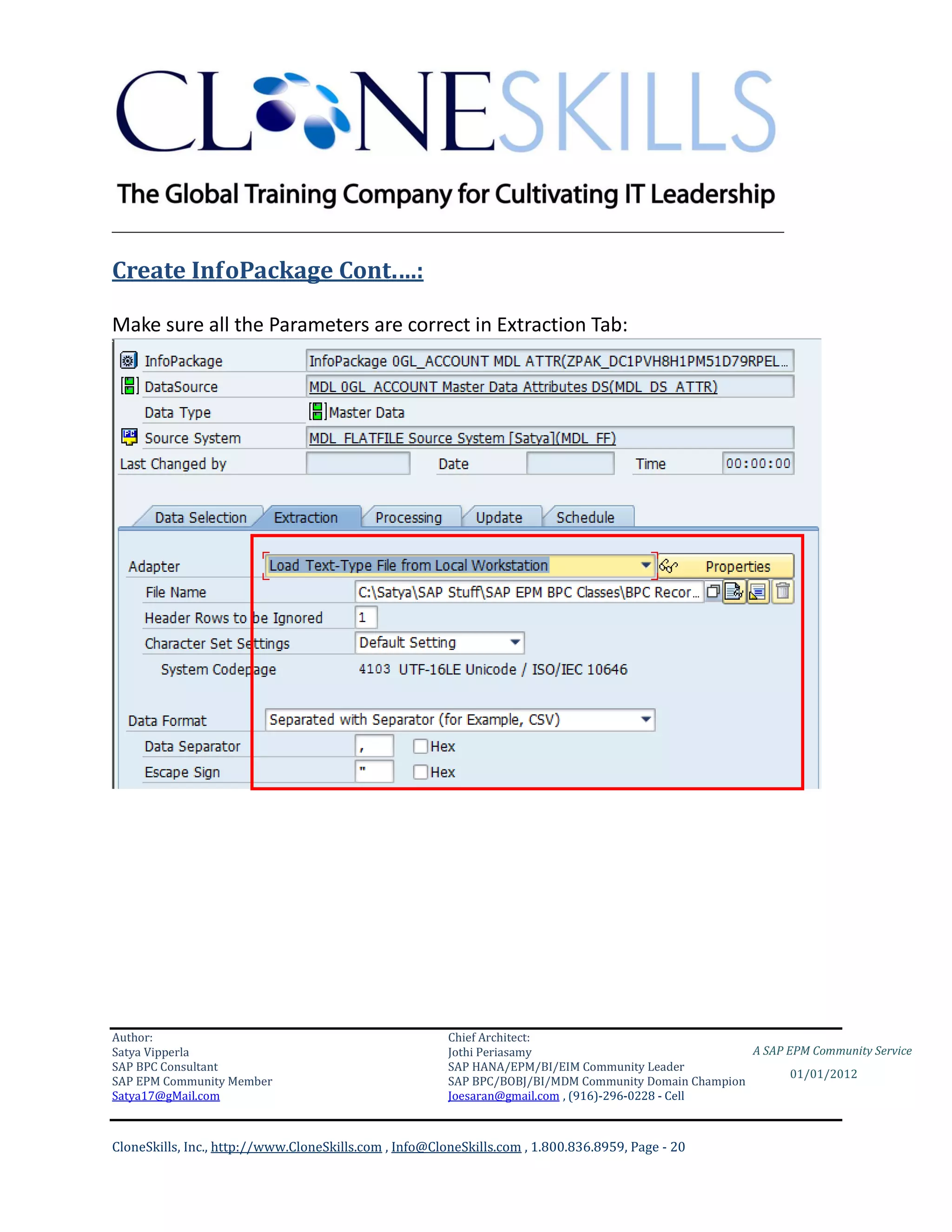 ________________________________________________________________________

Create InfoPackage Cont.…:

Make sure all the Parameters are correct in Extraction Tab:




Author:                                                 Chief Architect:
Satya Vipperla                                          Jothi Periasamy                               A SAP EPM Community Service
SAP BPC Consultant                                      SAP HANA/EPM/BI/EIM Community Leader
                                                                                                             01/01/2012
SAP EPM Community Member                                SAP BPC/BOBJ/BI/MDM Community Domain Champion
Satya17@gMail.com                                       Joesaran@gmail.com , (916)-296-0228 - Cell



CloneSkills, Inc., http://www.CloneSkills.com , Info@CloneSkills.com , 1.800.836.8959, Page - 20
 