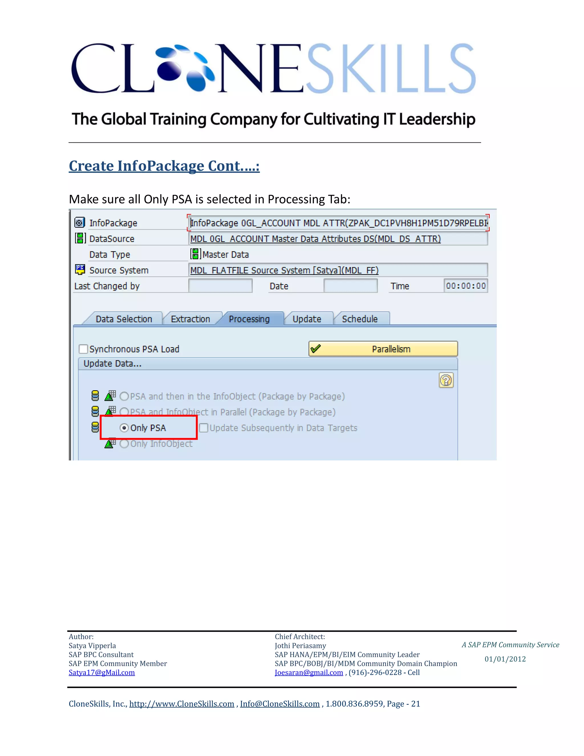 ________________________________________________________________________

Create InfoPackage Cont.…:

Make sure all Only PSA is selected in Processing Tab:




Author:                                                 Chief Architect:
Satya Vipperla                                          Jothi Periasamy                               A SAP EPM Community Service
SAP BPC Consultant                                      SAP HANA/EPM/BI/EIM Community Leader
                                                                                                             01/01/2012
SAP EPM Community Member                                SAP BPC/BOBJ/BI/MDM Community Domain Champion
Satya17@gMail.com                                       Joesaran@gmail.com , (916)-296-0228 - Cell



CloneSkills, Inc., http://www.CloneSkills.com , Info@CloneSkills.com , 1.800.836.8959, Page - 21
 