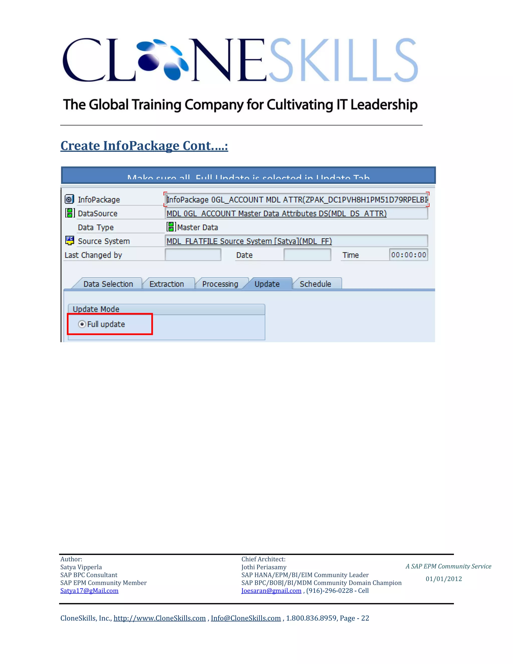 ________________________________________________________________________

Create InfoPackage Cont.…:

                    Make sure all Full Update is selected in Update Tab




Author:                                                 Chief Architect:
Satya Vipperla                                          Jothi Periasamy                               A SAP EPM Community Service
SAP BPC Consultant                                      SAP HANA/EPM/BI/EIM Community Leader
                                                                                                             01/01/2012
SAP EPM Community Member                                SAP BPC/BOBJ/BI/MDM Community Domain Champion
Satya17@gMail.com                                       Joesaran@gmail.com , (916)-296-0228 - Cell



CloneSkills, Inc., http://www.CloneSkills.com , Info@CloneSkills.com , 1.800.836.8959, Page - 22
 