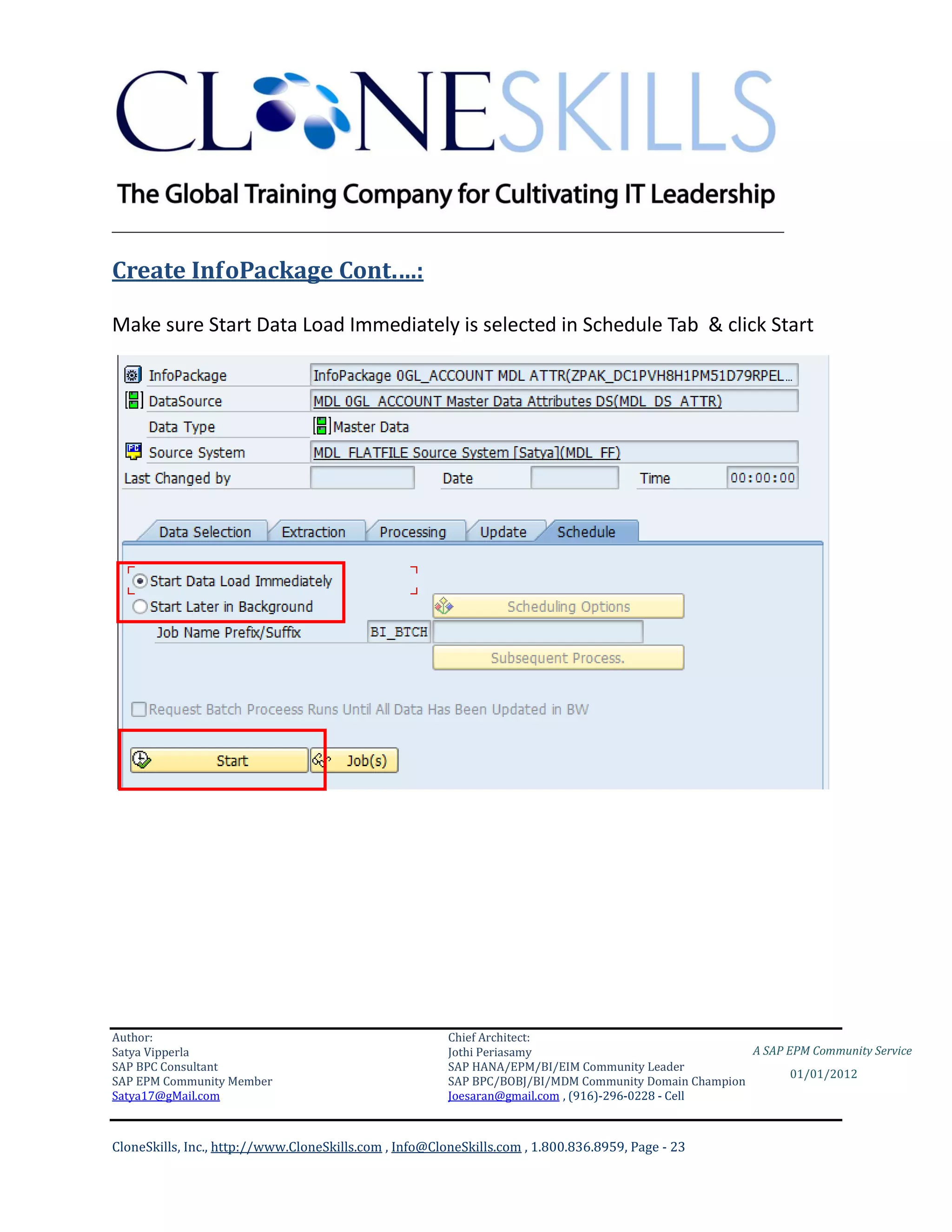 ________________________________________________________________________

Create InfoPackage Cont.…:

Make sure Start Data Load Immediately is selected in Schedule Tab & click Start




Author:                                                 Chief Architect:
Satya Vipperla                                          Jothi Periasamy                               A SAP EPM Community Service
SAP BPC Consultant                                      SAP HANA/EPM/BI/EIM Community Leader
                                                                                                             01/01/2012
SAP EPM Community Member                                SAP BPC/BOBJ/BI/MDM Community Domain Champion
Satya17@gMail.com                                       Joesaran@gmail.com , (916)-296-0228 - Cell



CloneSkills, Inc., http://www.CloneSkills.com , Info@CloneSkills.com , 1.800.836.8959, Page - 23
 