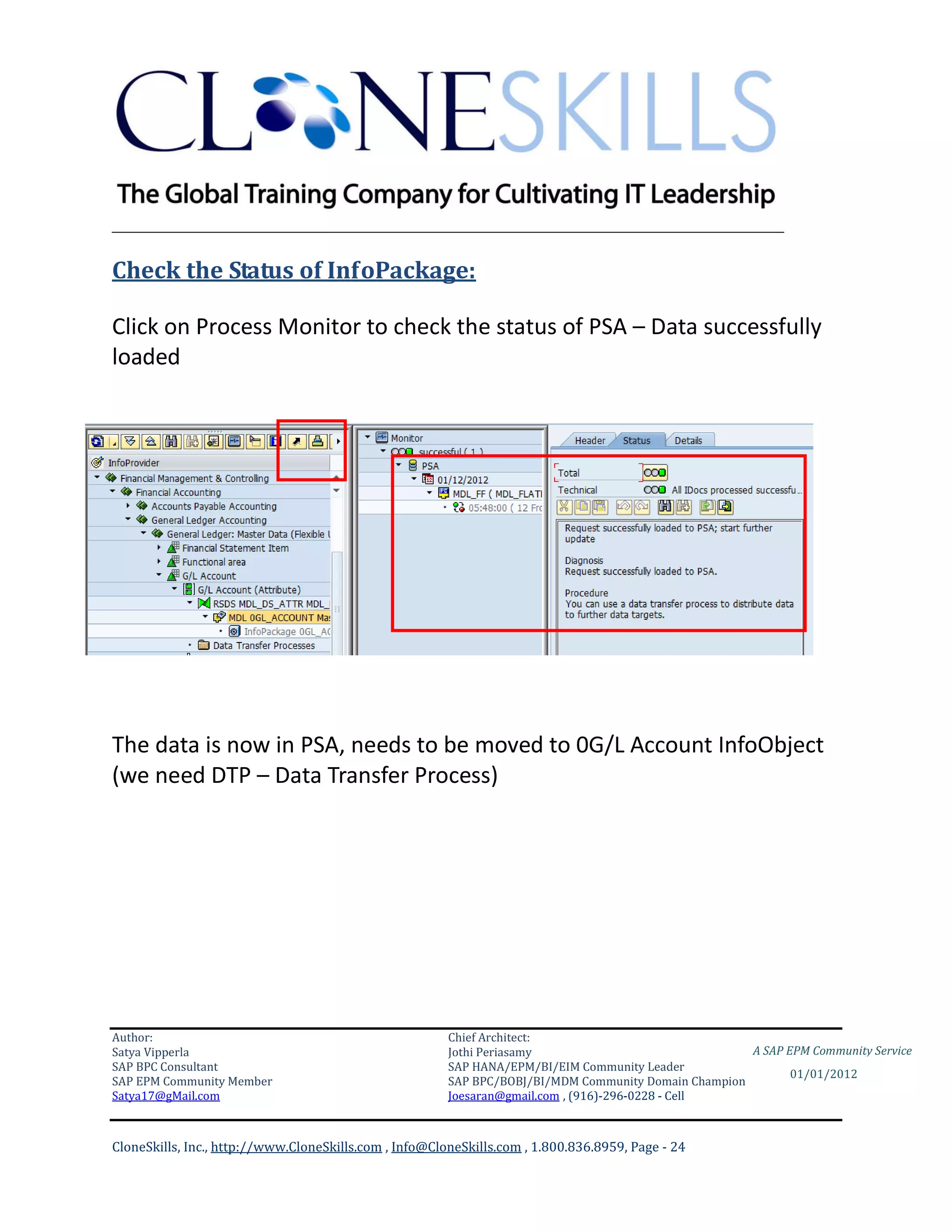 ________________________________________________________________________

Check the Status of InfoPackage:

Click on Process Monitor to check the status of PSA – Data successfully
loaded




The data is now in PSA, needs to be moved to 0G/L Account InfoObject
(we need DTP – Data Transfer Process)




Author:                                                 Chief Architect:
Satya Vipperla                                          Jothi Periasamy                               A SAP EPM Community Service
SAP BPC Consultant                                      SAP HANA/EPM/BI/EIM Community Leader
                                                                                                             01/01/2012
SAP EPM Community Member                                SAP BPC/BOBJ/BI/MDM Community Domain Champion
Satya17@gMail.com                                       Joesaran@gmail.com , (916)-296-0228 - Cell



CloneSkills, Inc., http://www.CloneSkills.com , Info@CloneSkills.com , 1.800.836.8959, Page - 24
 