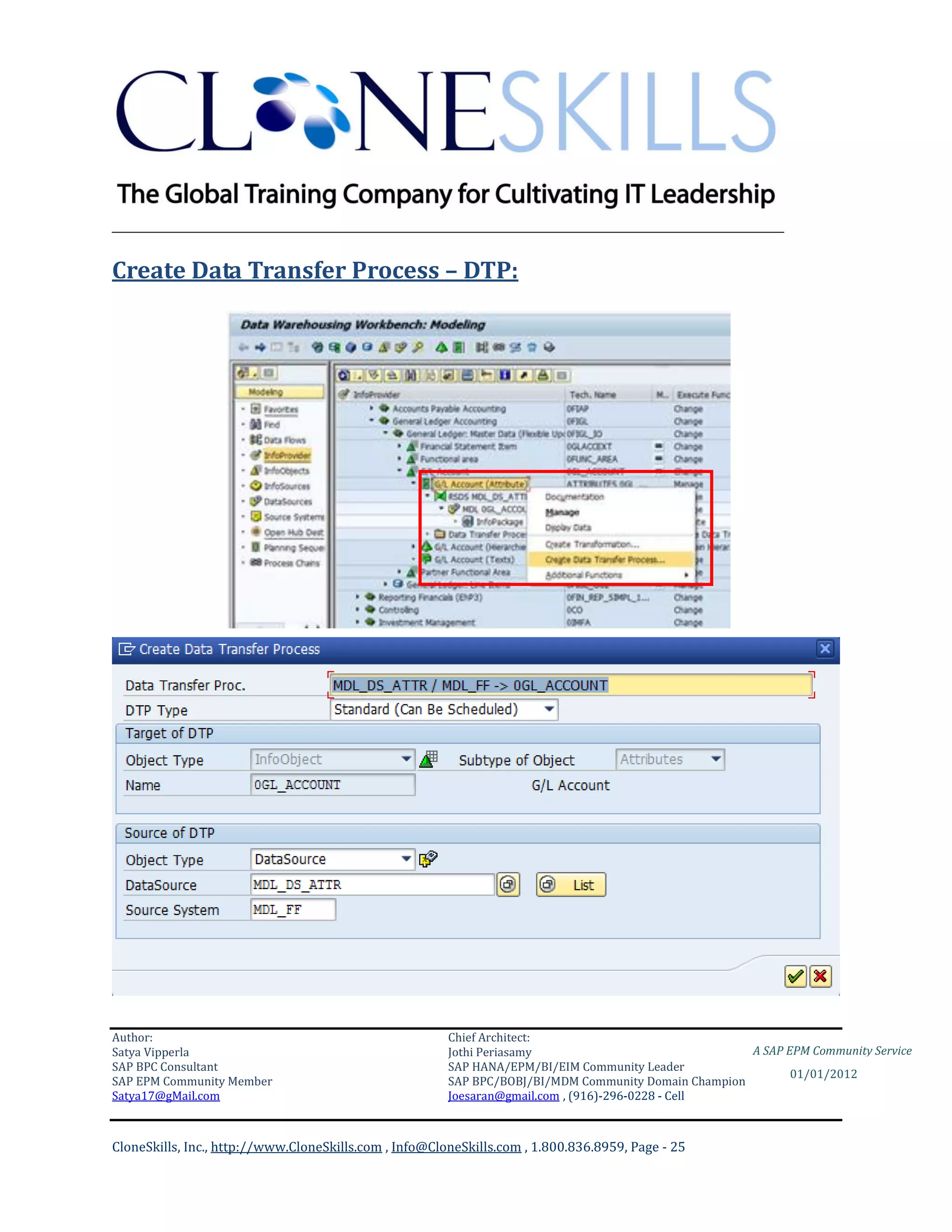 ________________________________________________________________________

Create Data Transfer Process – DTP:




Author:                                                 Chief Architect:
Satya Vipperla                                          Jothi Periasamy                               A SAP EPM Community Service
SAP BPC Consultant                                      SAP HANA/EPM/BI/EIM Community Leader
                                                                                                             01/01/2012
SAP EPM Community Member                                SAP BPC/BOBJ/BI/MDM Community Domain Champion
Satya17@gMail.com                                       Joesaran@gmail.com , (916)-296-0228 - Cell



CloneSkills, Inc., http://www.CloneSkills.com , Info@CloneSkills.com , 1.800.836.8959, Page - 25
 