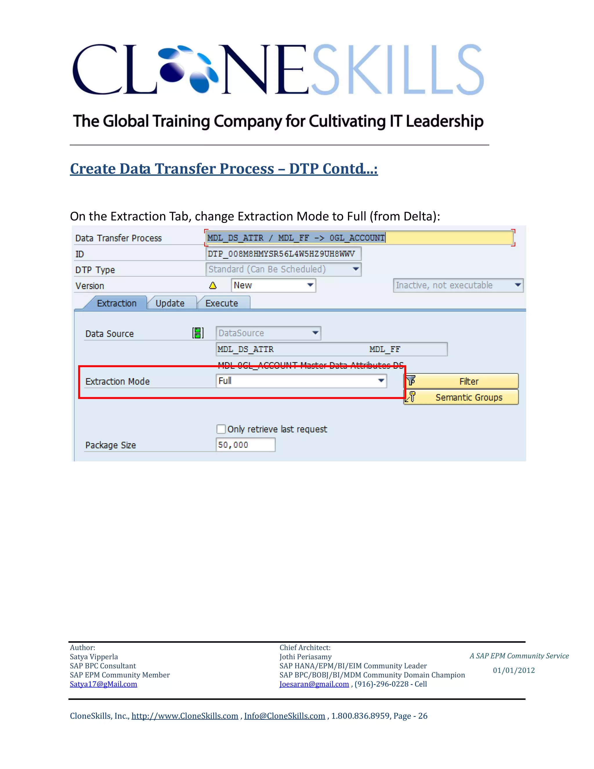 ________________________________________________________________________

Create Data Transfer Process – DTP Contd...:


On the Extraction Tab, change Extraction Mode to Full (from Delta):




Author:                                                 Chief Architect:
Satya Vipperla                                          Jothi Periasamy                               A SAP EPM Community Service
SAP BPC Consultant                                      SAP HANA/EPM/BI/EIM Community Leader
                                                                                                             01/01/2012
SAP EPM Community Member                                SAP BPC/BOBJ/BI/MDM Community Domain Champion
Satya17@gMail.com                                       Joesaran@gmail.com , (916)-296-0228 - Cell



CloneSkills, Inc., http://www.CloneSkills.com , Info@CloneSkills.com , 1.800.836.8959, Page - 26
 