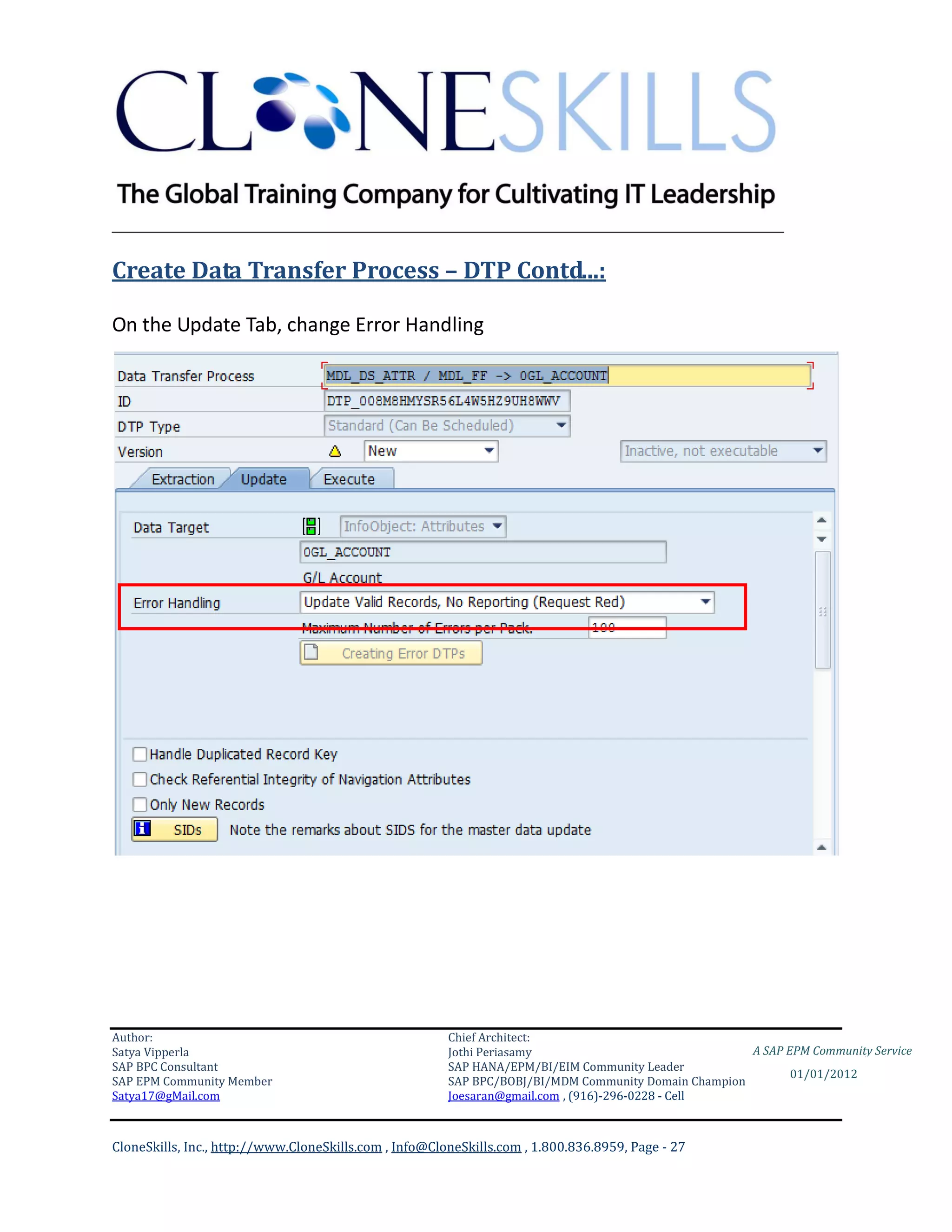________________________________________________________________________

Create Data Transfer Process – DTP Contd...:

On the Update Tab, change Error Handling




Author:                                                 Chief Architect:
Satya Vipperla                                          Jothi Periasamy                               A SAP EPM Community Service
SAP BPC Consultant                                      SAP HANA/EPM/BI/EIM Community Leader
                                                                                                             01/01/2012
SAP EPM Community Member                                SAP BPC/BOBJ/BI/MDM Community Domain Champion
Satya17@gMail.com                                       Joesaran@gmail.com , (916)-296-0228 - Cell



CloneSkills, Inc., http://www.CloneSkills.com , Info@CloneSkills.com , 1.800.836.8959, Page - 27
 