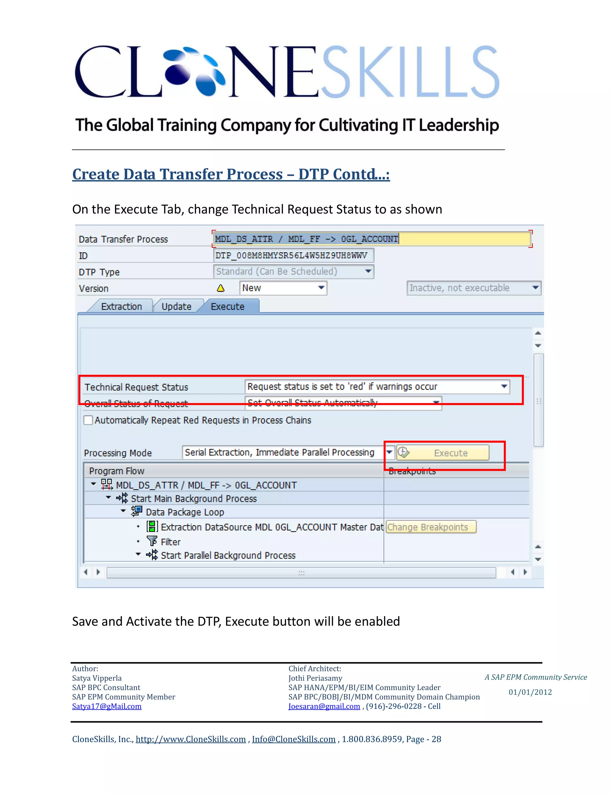 ________________________________________________________________________

Create Data Transfer Process – DTP Contd...:

On the Execute Tab, change Technical Request Status to as shown




Save and Activate the DTP, Execute button will be enabled


Author:                                                 Chief Architect:
Satya Vipperla                                          Jothi Periasamy                               A SAP EPM Community Service
SAP BPC Consultant                                      SAP HANA/EPM/BI/EIM Community Leader
                                                                                                             01/01/2012
SAP EPM Community Member                                SAP BPC/BOBJ/BI/MDM Community Domain Champion
Satya17@gMail.com                                       Joesaran@gmail.com , (916)-296-0228 - Cell



CloneSkills, Inc., http://www.CloneSkills.com , Info@CloneSkills.com , 1.800.836.8959, Page - 28
 