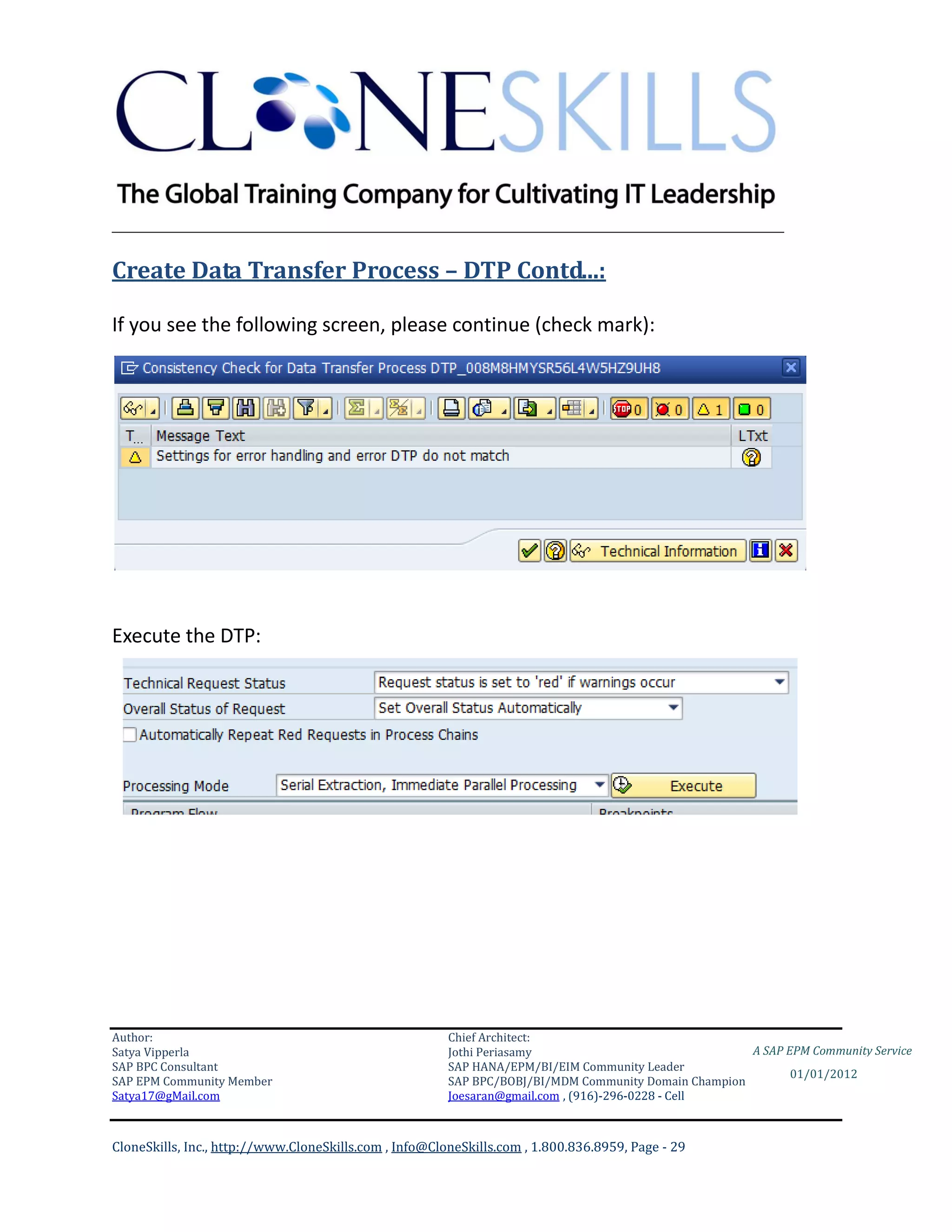 ________________________________________________________________________

Create Data Transfer Process – DTP Contd...:

If you see the following screen, please continue (check mark):




Execute the DTP:




Author:                                                 Chief Architect:
Satya Vipperla                                          Jothi Periasamy                               A SAP EPM Community Service
SAP BPC Consultant                                      SAP HANA/EPM/BI/EIM Community Leader
                                                                                                             01/01/2012
SAP EPM Community Member                                SAP BPC/BOBJ/BI/MDM Community Domain Champion
Satya17@gMail.com                                       Joesaran@gmail.com , (916)-296-0228 - Cell



CloneSkills, Inc., http://www.CloneSkills.com , Info@CloneSkills.com , 1.800.836.8959, Page - 29
 