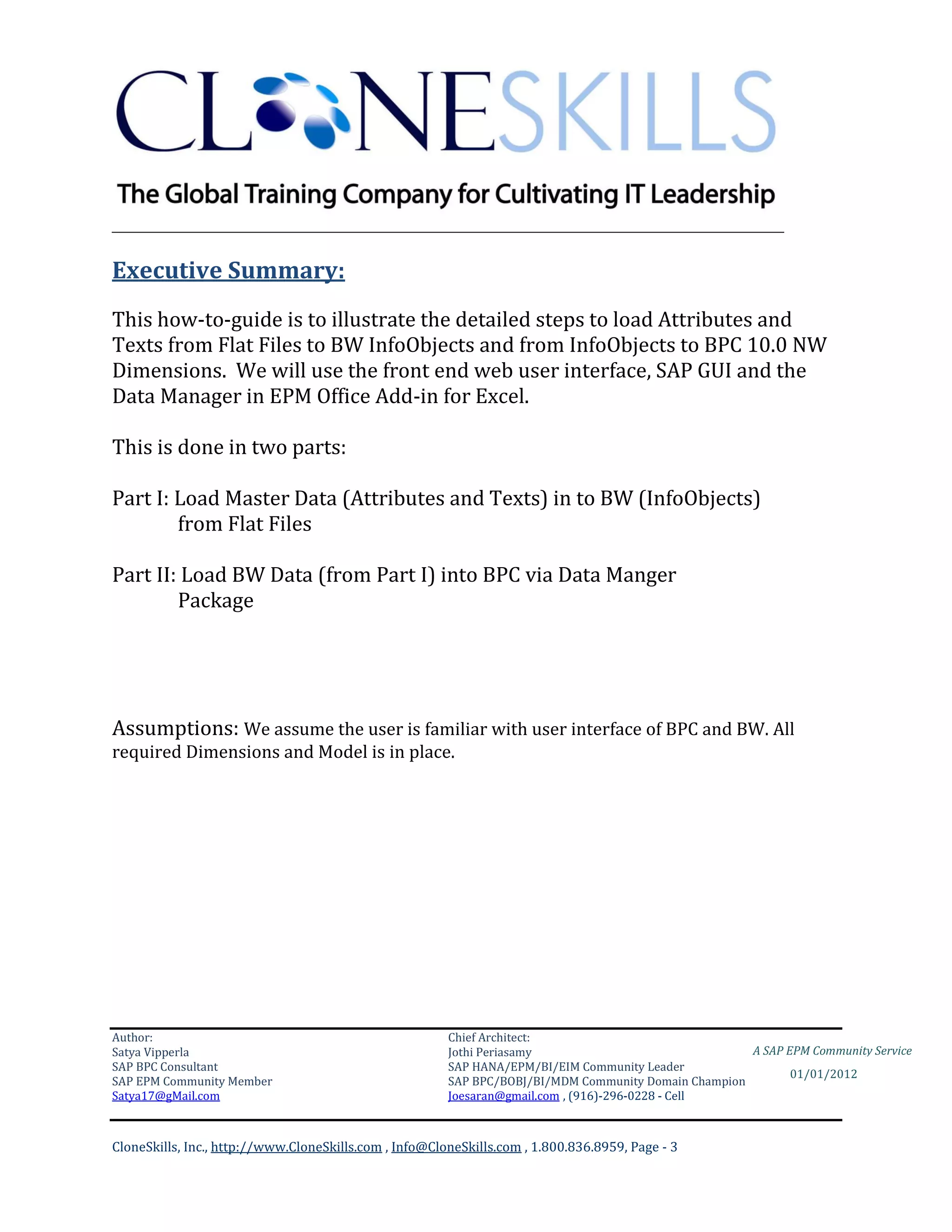 ________________________________________________________________________

Executive Summary:
This how-to-guide is to illustrate the detailed steps to load Attributes and
Texts from Flat Files to BW InfoObjects and from InfoObjects to BPC 10.0 NW
Dimensions. We will use the front end web user interface, SAP GUI and the
Data Manager in EPM Office Add-in for Excel.

This is done in two parts:

Part I: Load Master Data (Attributes and Texts) in to BW (InfoObjects)
        from Flat Files

Part II: Load BW Data (from Part I) into BPC via Data Manger
        Package




Assumptions: We assume the user is familiar with user interface of BPC and BW. All
required Dimensions and Model is in place.




Author:                                                 Chief Architect:
Satya Vipperla                                          Jothi Periasamy                               A SAP EPM Community Service
SAP BPC Consultant                                      SAP HANA/EPM/BI/EIM Community Leader
                                                                                                             01/01/2012
SAP EPM Community Member                                SAP BPC/BOBJ/BI/MDM Community Domain Champion
Satya17@gMail.com                                       Joesaran@gmail.com , (916)-296-0228 - Cell



CloneSkills, Inc., http://www.CloneSkills.com , Info@CloneSkills.com , 1.800.836.8959, Page - 3
 