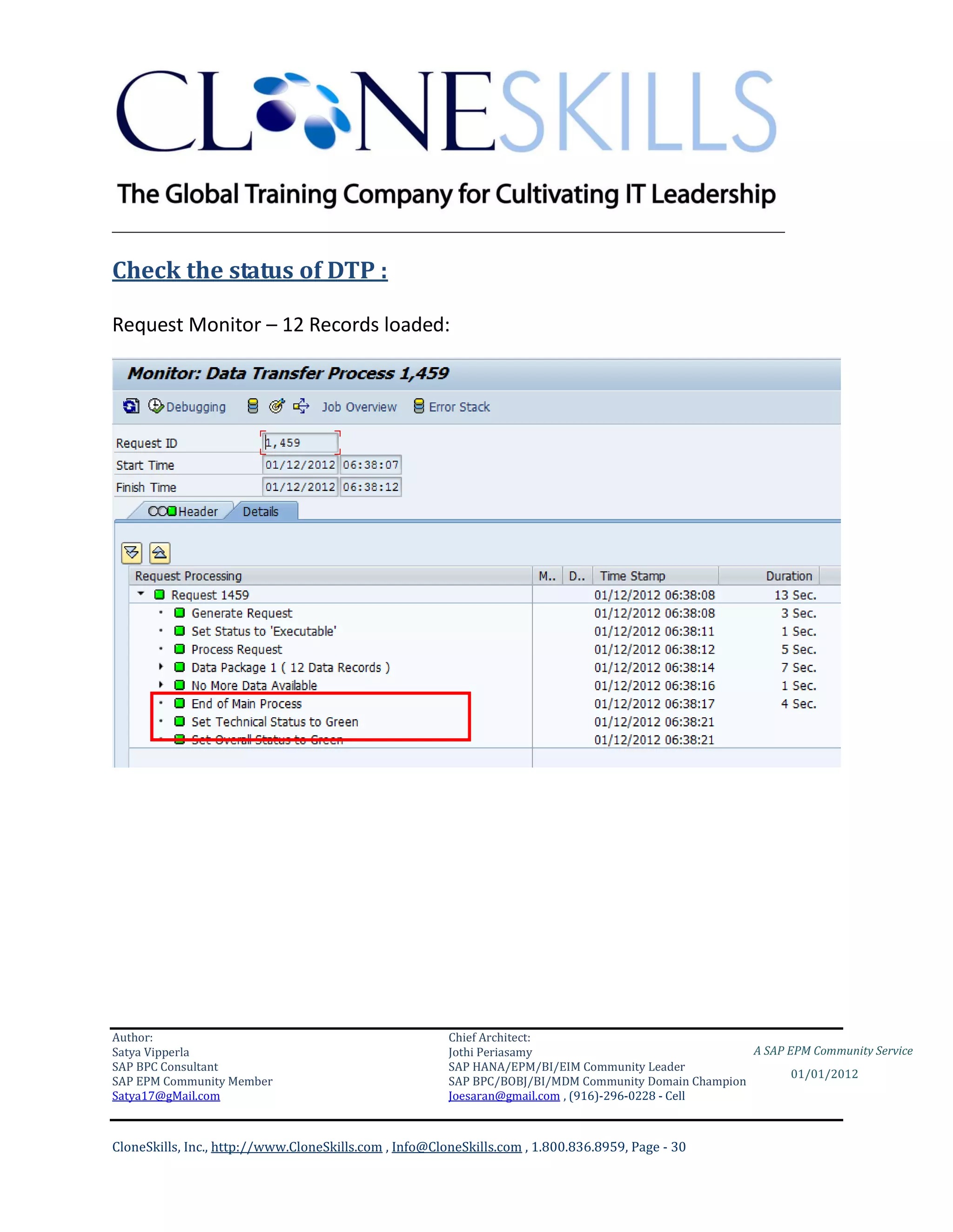 ________________________________________________________________________

Check the status of DTP :

Request Monitor – 12 Records loaded:




Author:                                                 Chief Architect:
Satya Vipperla                                          Jothi Periasamy                               A SAP EPM Community Service
SAP BPC Consultant                                      SAP HANA/EPM/BI/EIM Community Leader
                                                                                                             01/01/2012
SAP EPM Community Member                                SAP BPC/BOBJ/BI/MDM Community Domain Champion
Satya17@gMail.com                                       Joesaran@gmail.com , (916)-296-0228 - Cell



CloneSkills, Inc., http://www.CloneSkills.com , Info@CloneSkills.com , 1.800.836.8959, Page - 30
 
