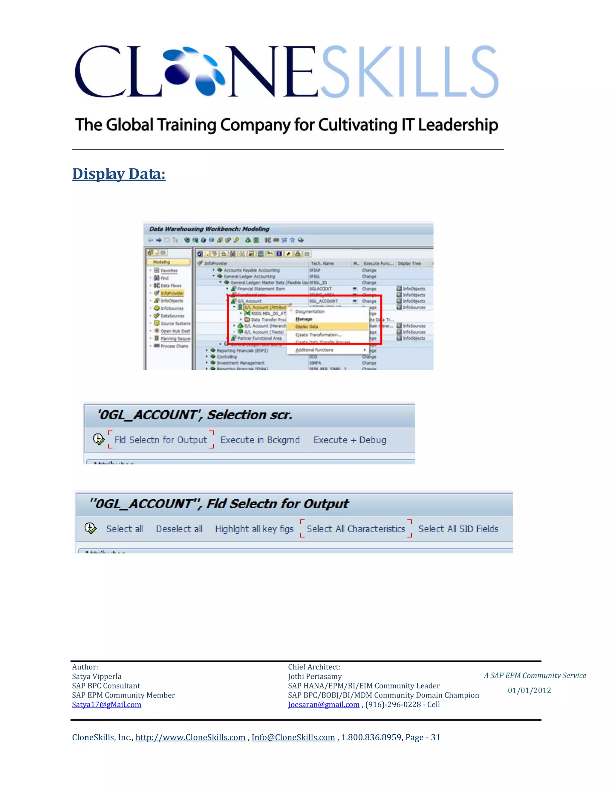 ________________________________________________________________________

Display Data:




Author:                                                 Chief Architect:
Satya Vipperla                                          Jothi Periasamy                               A SAP EPM Community Service
SAP BPC Consultant                                      SAP HANA/EPM/BI/EIM Community Leader
                                                                                                             01/01/2012
SAP EPM Community Member                                SAP BPC/BOBJ/BI/MDM Community Domain Champion
Satya17@gMail.com                                       Joesaran@gmail.com , (916)-296-0228 - Cell



CloneSkills, Inc., http://www.CloneSkills.com , Info@CloneSkills.com , 1.800.836.8959, Page - 31
 