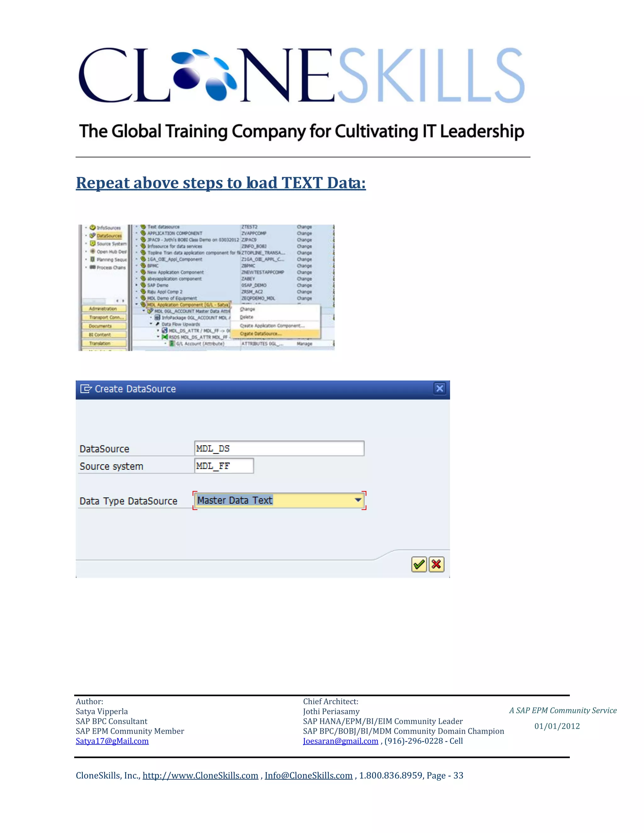 ________________________________________________________________________

Repeat above steps to load TEXT Data:




Author:                                                 Chief Architect:
Satya Vipperla                                          Jothi Periasamy                               A SAP EPM Community Service
SAP BPC Consultant                                      SAP HANA/EPM/BI/EIM Community Leader
                                                                                                             01/01/2012
SAP EPM Community Member                                SAP BPC/BOBJ/BI/MDM Community Domain Champion
Satya17@gMail.com                                       Joesaran@gmail.com , (916)-296-0228 - Cell



CloneSkills, Inc., http://www.CloneSkills.com , Info@CloneSkills.com , 1.800.836.8959, Page - 33
 