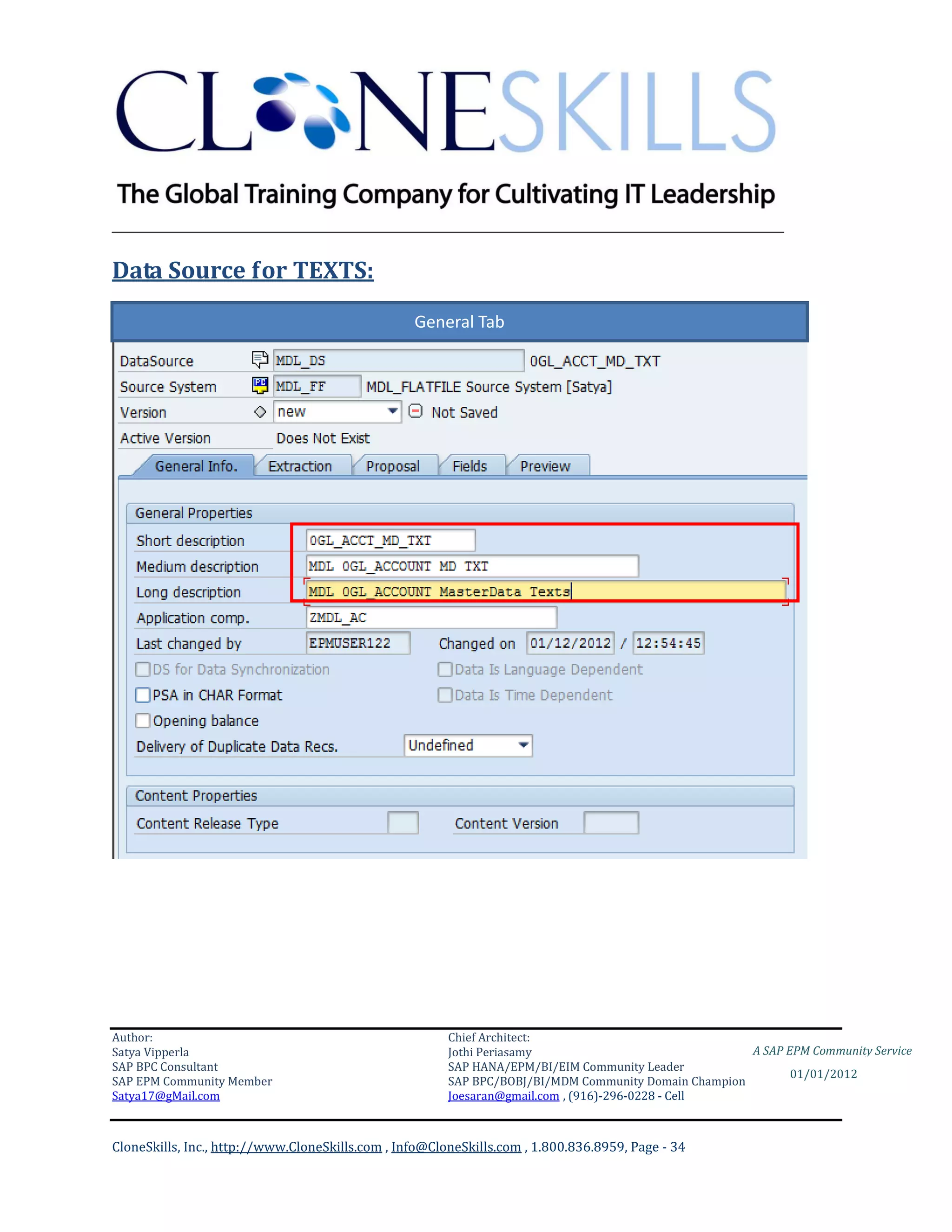 ________________________________________________________________________

Data Source for TEXTS:
                                                  General Tab




Author:                                                 Chief Architect:
Satya Vipperla                                          Jothi Periasamy                               A SAP EPM Community Service
SAP BPC Consultant                                      SAP HANA/EPM/BI/EIM Community Leader
                                                                                                             01/01/2012
SAP EPM Community Member                                SAP BPC/BOBJ/BI/MDM Community Domain Champion
Satya17@gMail.com                                       Joesaran@gmail.com , (916)-296-0228 - Cell



CloneSkills, Inc., http://www.CloneSkills.com , Info@CloneSkills.com , 1.800.836.8959, Page - 34
 