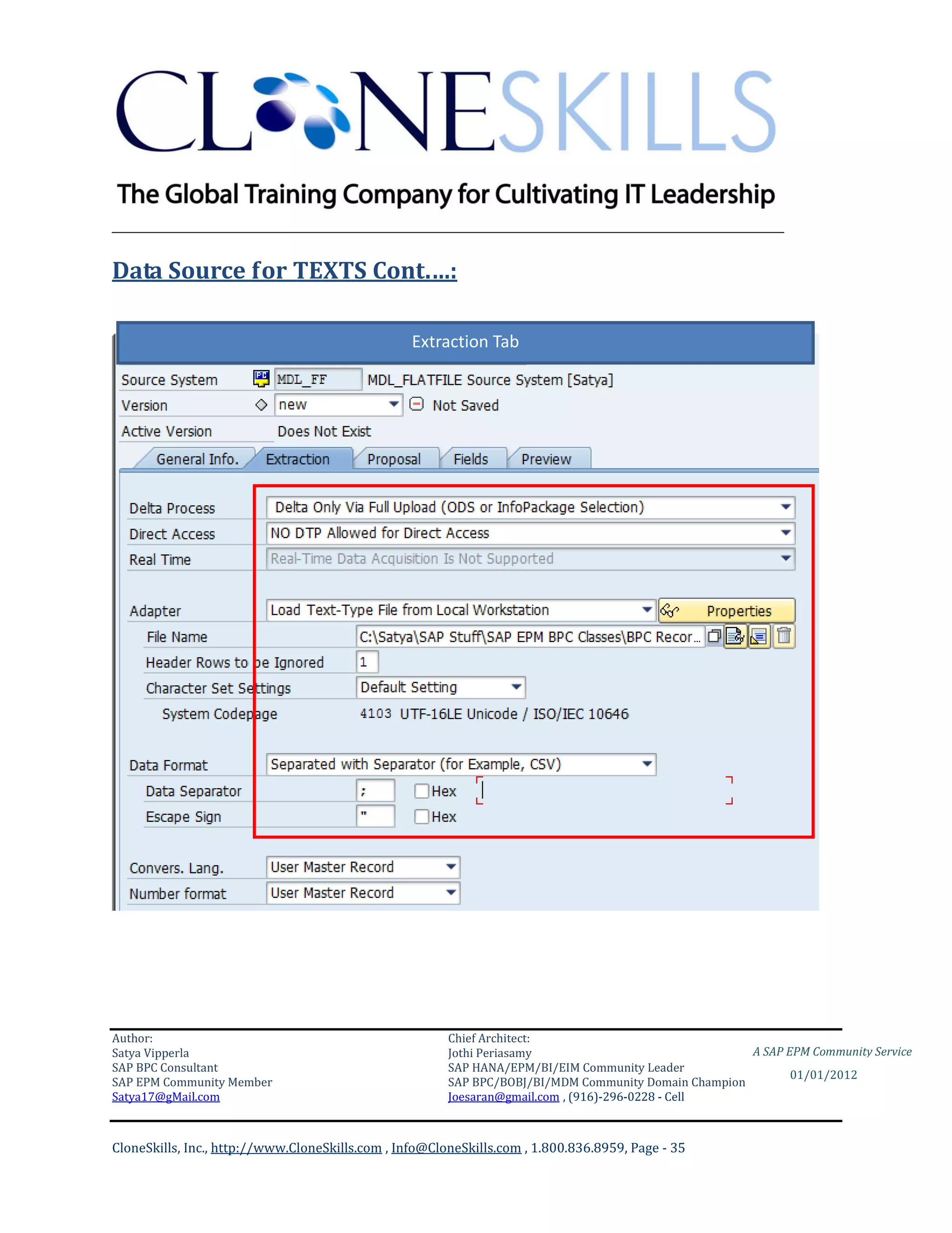 ________________________________________________________________________

Data Source for TEXTS Cont.…:

                                                  Extraction Tab




Author:                                                 Chief Architect:
Satya Vipperla                                          Jothi Periasamy                               A SAP EPM Community Service
SAP BPC Consultant                                      SAP HANA/EPM/BI/EIM Community Leader
                                                                                                             01/01/2012
SAP EPM Community Member                                SAP BPC/BOBJ/BI/MDM Community Domain Champion
Satya17@gMail.com                                       Joesaran@gmail.com , (916)-296-0228 - Cell



CloneSkills, Inc., http://www.CloneSkills.com , Info@CloneSkills.com , 1.800.836.8959, Page - 35
 