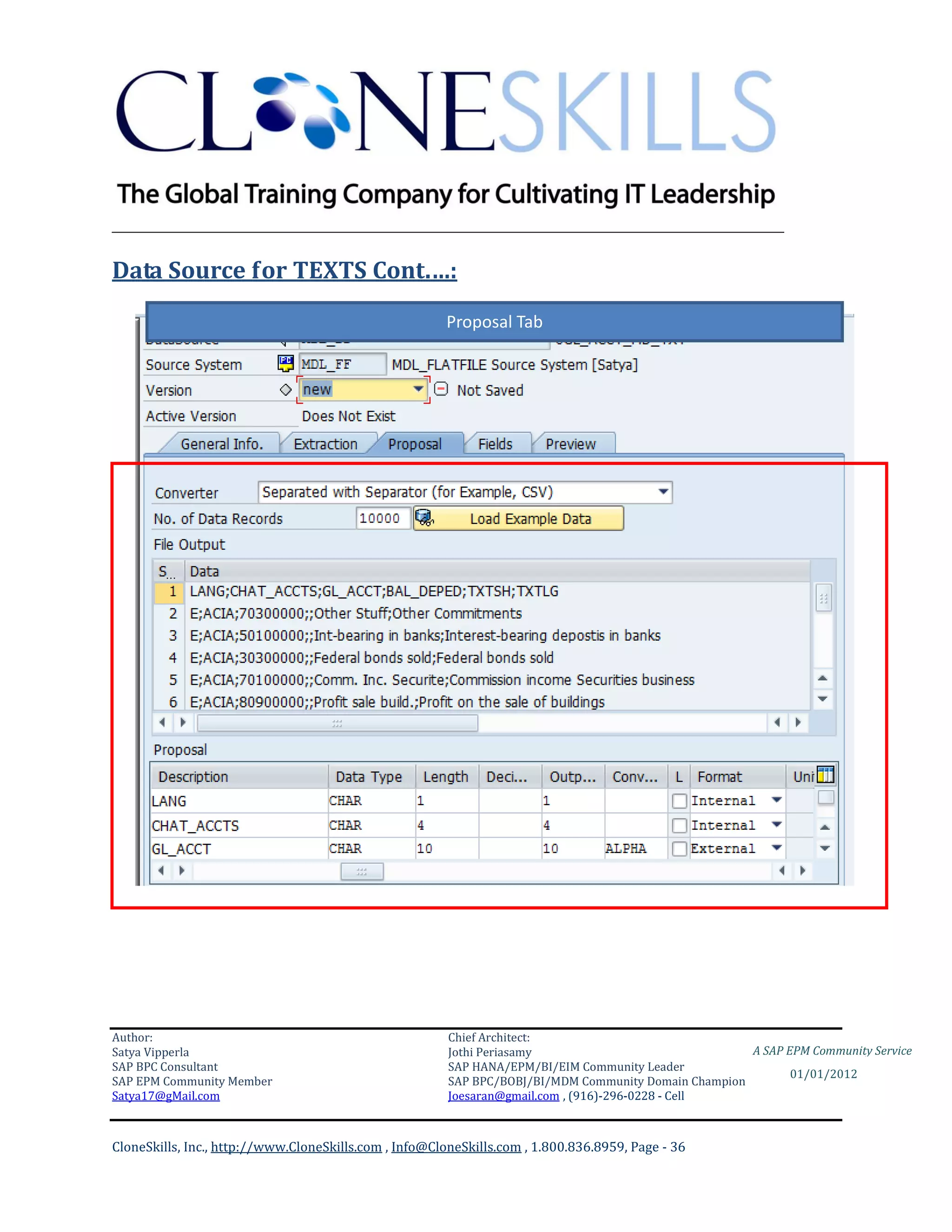 ________________________________________________________________________

Data Source for TEXTS Cont.…:
                                                       Proposal Tab




Author:                                                 Chief Architect:
Satya Vipperla                                          Jothi Periasamy                               A SAP EPM Community Service
SAP BPC Consultant                                      SAP HANA/EPM/BI/EIM Community Leader
                                                                                                             01/01/2012
SAP EPM Community Member                                SAP BPC/BOBJ/BI/MDM Community Domain Champion
Satya17@gMail.com                                       Joesaran@gmail.com , (916)-296-0228 - Cell



CloneSkills, Inc., http://www.CloneSkills.com , Info@CloneSkills.com , 1.800.836.8959, Page - 36
 