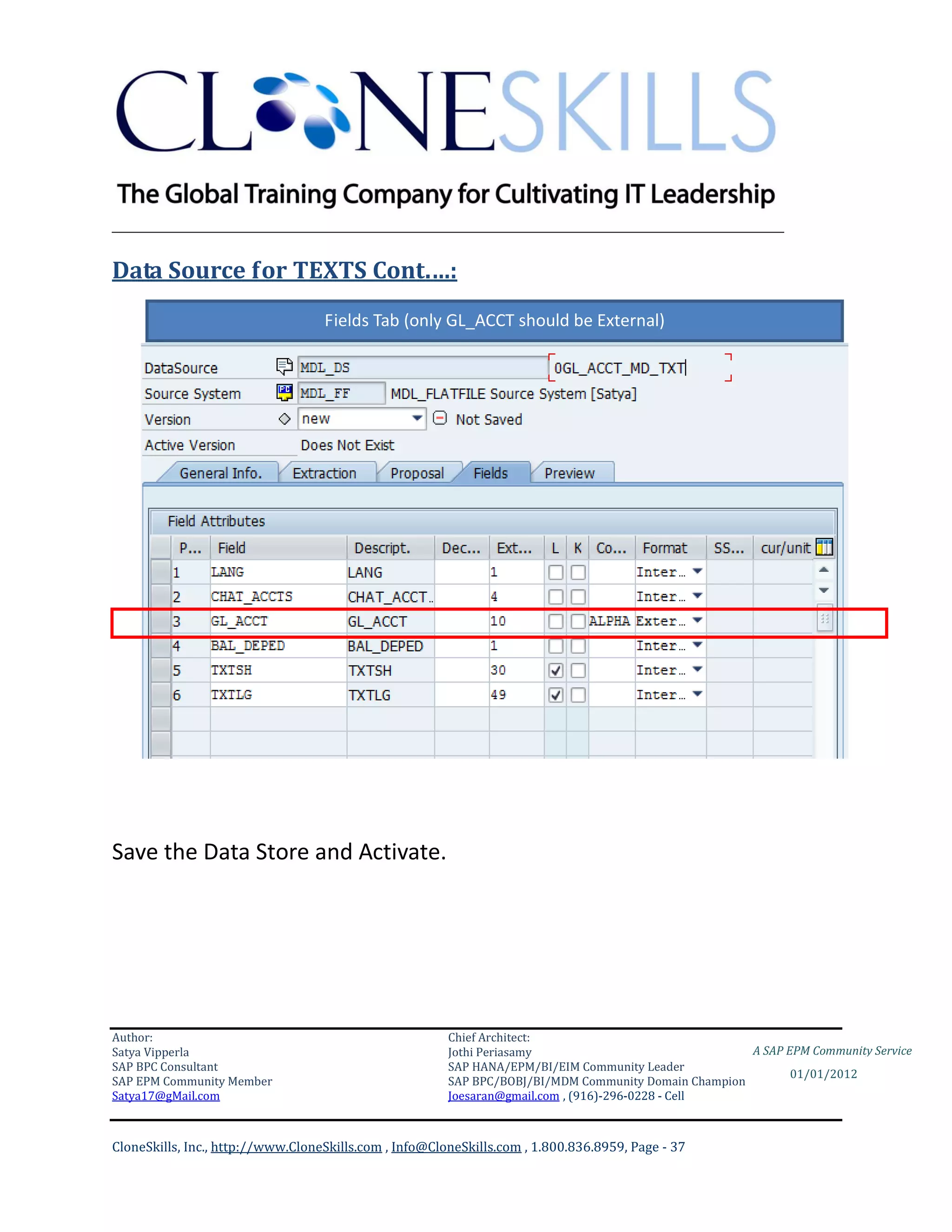 ________________________________________________________________________

Data Source for TEXTS Cont.…:
                                   Fields Tab (only GL_ACCT should be External)




Save the Data Store and Activate.




Author:                                                 Chief Architect:
Satya Vipperla                                          Jothi Periasamy                               A SAP EPM Community Service
SAP BPC Consultant                                      SAP HANA/EPM/BI/EIM Community Leader
                                                                                                             01/01/2012
SAP EPM Community Member                                SAP BPC/BOBJ/BI/MDM Community Domain Champion
Satya17@gMail.com                                       Joesaran@gmail.com , (916)-296-0228 - Cell



CloneSkills, Inc., http://www.CloneSkills.com , Info@CloneSkills.com , 1.800.836.8959, Page - 37
 