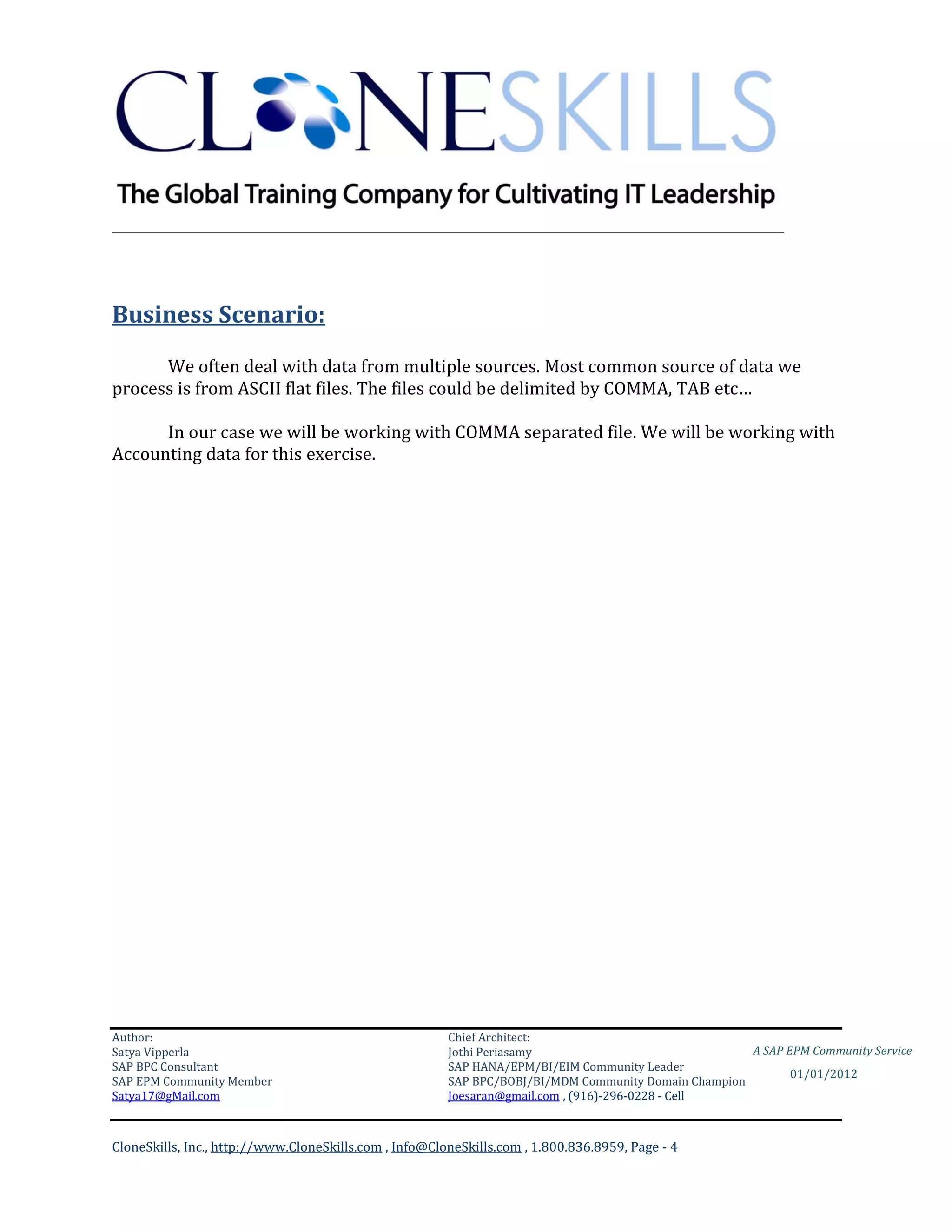 ________________________________________________________________________




Business Scenario:

      We often deal with data from multiple sources. Most common source of data we
process is from ASCII flat files. The files could be delimited by COMMA, TAB etc…

      In our case we will be working with COMMA separated file. We will be working with
Accounting data for this exercise.




Author:                                                 Chief Architect:
Satya Vipperla                                          Jothi Periasamy                               A SAP EPM Community Service
SAP BPC Consultant                                      SAP HANA/EPM/BI/EIM Community Leader
                                                                                                             01/01/2012
SAP EPM Community Member                                SAP BPC/BOBJ/BI/MDM Community Domain Champion
Satya17@gMail.com                                       Joesaran@gmail.com , (916)-296-0228 - Cell



CloneSkills, Inc., http://www.CloneSkills.com , Info@CloneSkills.com , 1.800.836.8959, Page - 4
 