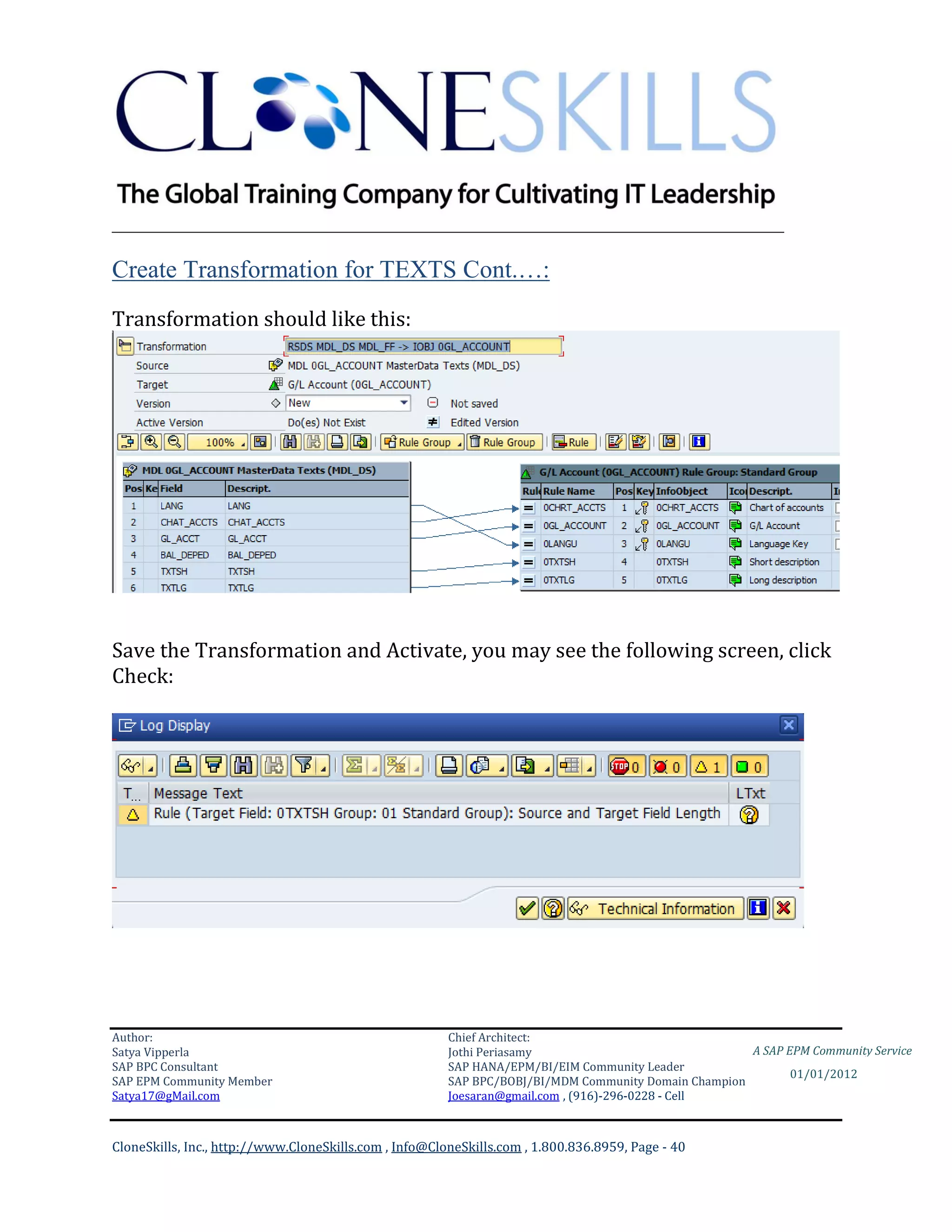 ________________________________________________________________________

Create Transformation for TEXTS Cont.…:
Transformation should like this:




Save the Transformation and Activate, you may see the following screen, click
Check:




Author:                                                 Chief Architect:
Satya Vipperla                                          Jothi Periasamy                               A SAP EPM Community Service
SAP BPC Consultant                                      SAP HANA/EPM/BI/EIM Community Leader
                                                                                                             01/01/2012
SAP EPM Community Member                                SAP BPC/BOBJ/BI/MDM Community Domain Champion
Satya17@gMail.com                                       Joesaran@gmail.com , (916)-296-0228 - Cell



CloneSkills, Inc., http://www.CloneSkills.com , Info@CloneSkills.com , 1.800.836.8959, Page - 40
 