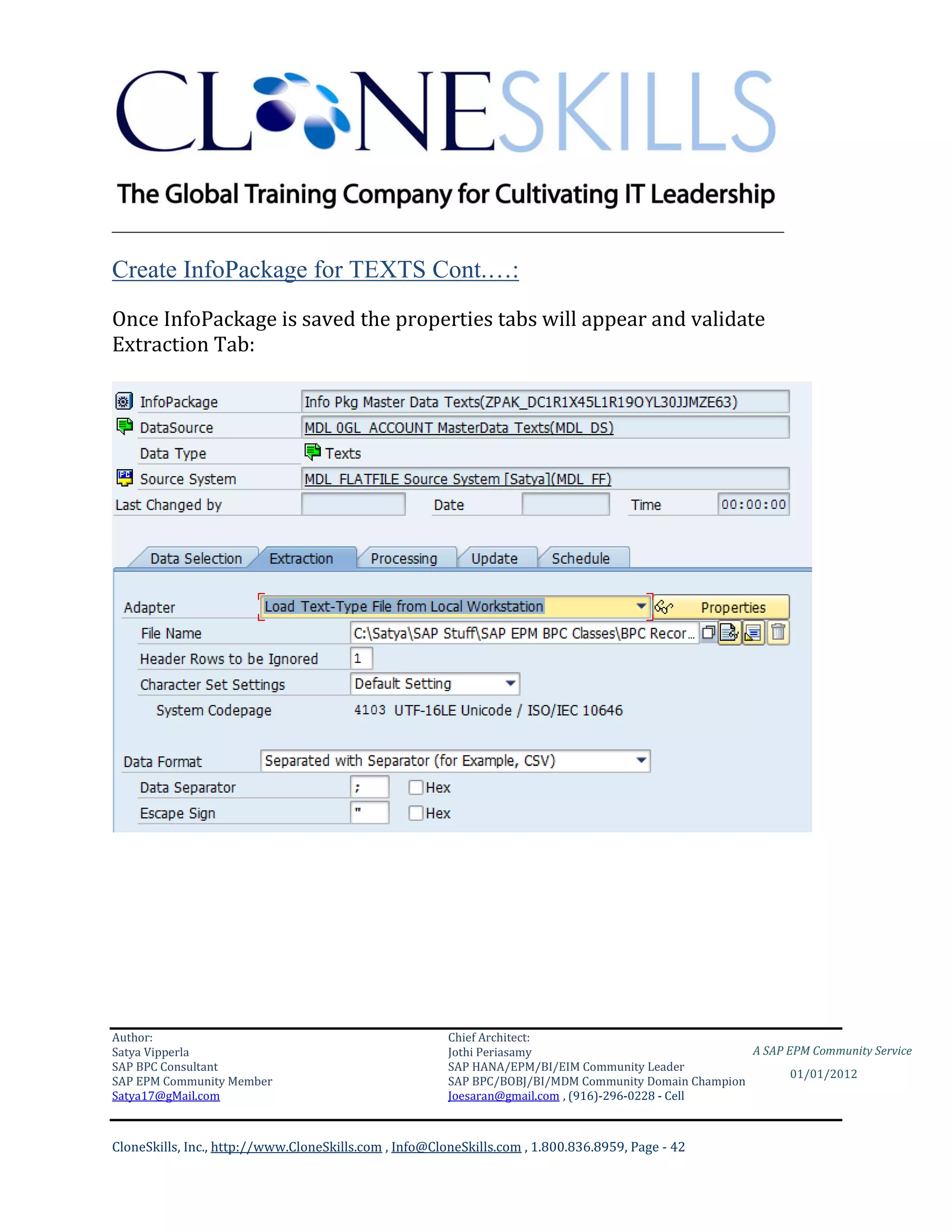 ________________________________________________________________________

Create InfoPackage for TEXTS Cont.…:
Once InfoPackage is saved the properties tabs will appear and validate
Extraction Tab:




Author:                                                 Chief Architect:
Satya Vipperla                                          Jothi Periasamy                               A SAP EPM Community Service
SAP BPC Consultant                                      SAP HANA/EPM/BI/EIM Community Leader
                                                                                                             01/01/2012
SAP EPM Community Member                                SAP BPC/BOBJ/BI/MDM Community Domain Champion
Satya17@gMail.com                                       Joesaran@gmail.com , (916)-296-0228 - Cell



CloneSkills, Inc., http://www.CloneSkills.com , Info@CloneSkills.com , 1.800.836.8959, Page - 42
 