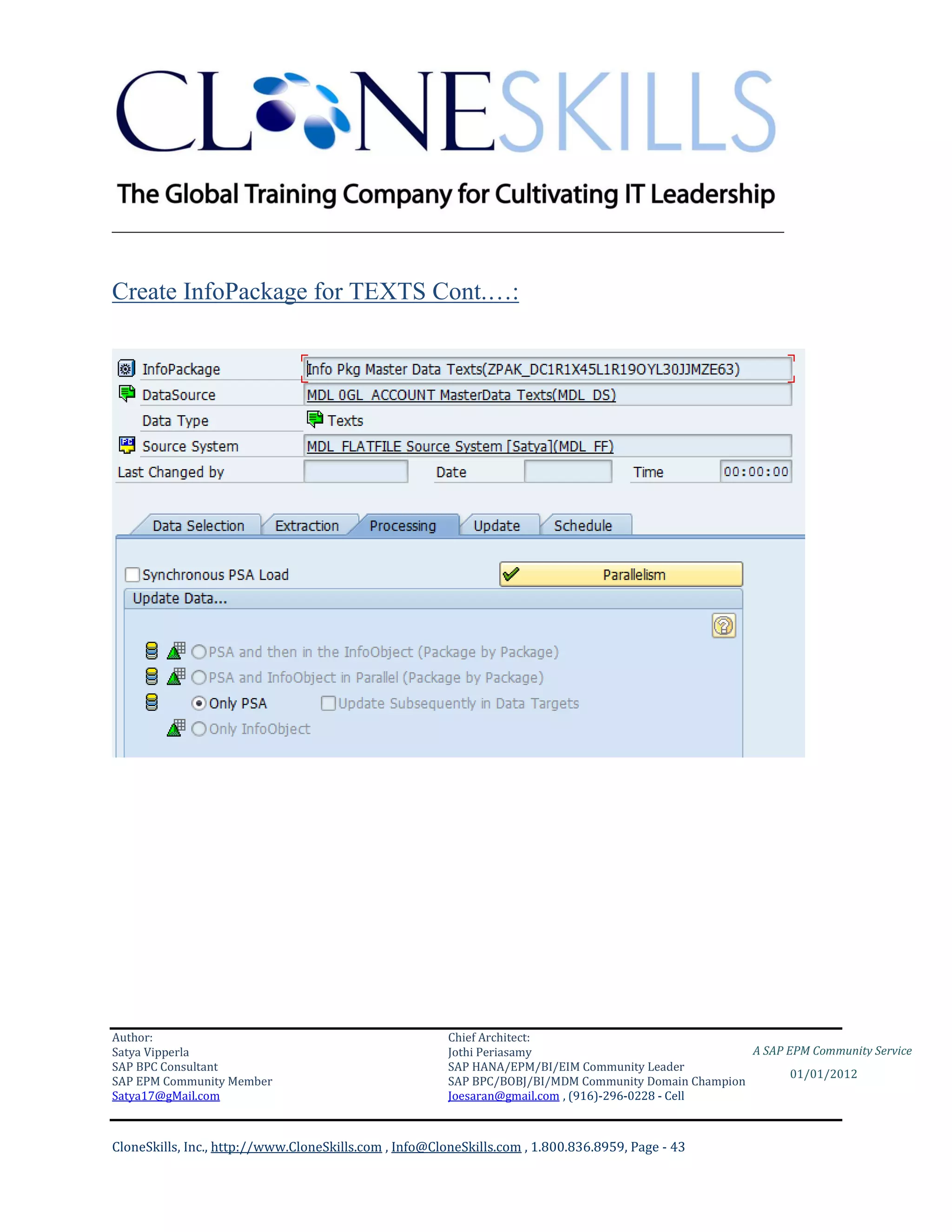 ________________________________________________________________________


Create InfoPackage for TEXTS Cont.…:




Author:                                                 Chief Architect:
Satya Vipperla                                          Jothi Periasamy                               A SAP EPM Community Service
SAP BPC Consultant                                      SAP HANA/EPM/BI/EIM Community Leader
                                                                                                             01/01/2012
SAP EPM Community Member                                SAP BPC/BOBJ/BI/MDM Community Domain Champion
Satya17@gMail.com                                       Joesaran@gmail.com , (916)-296-0228 - Cell



CloneSkills, Inc., http://www.CloneSkills.com , Info@CloneSkills.com , 1.800.836.8959, Page - 43
 