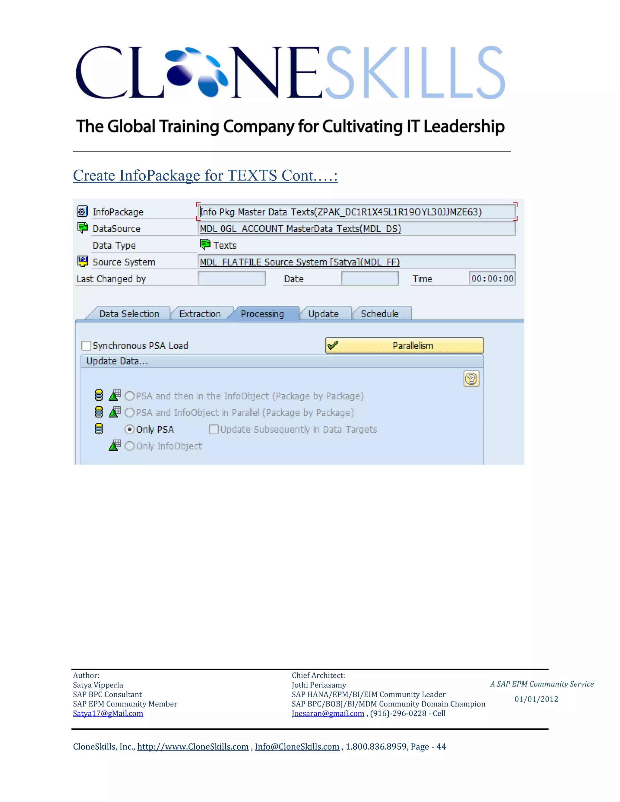 ________________________________________________________________________

Create InfoPackage for TEXTS Cont.…:




Author:                                                 Chief Architect:
Satya Vipperla                                          Jothi Periasamy                               A SAP EPM Community Service
SAP BPC Consultant                                      SAP HANA/EPM/BI/EIM Community Leader
                                                                                                             01/01/2012
SAP EPM Community Member                                SAP BPC/BOBJ/BI/MDM Community Domain Champion
Satya17@gMail.com                                       Joesaran@gmail.com , (916)-296-0228 - Cell



CloneSkills, Inc., http://www.CloneSkills.com , Info@CloneSkills.com , 1.800.836.8959, Page - 44
 