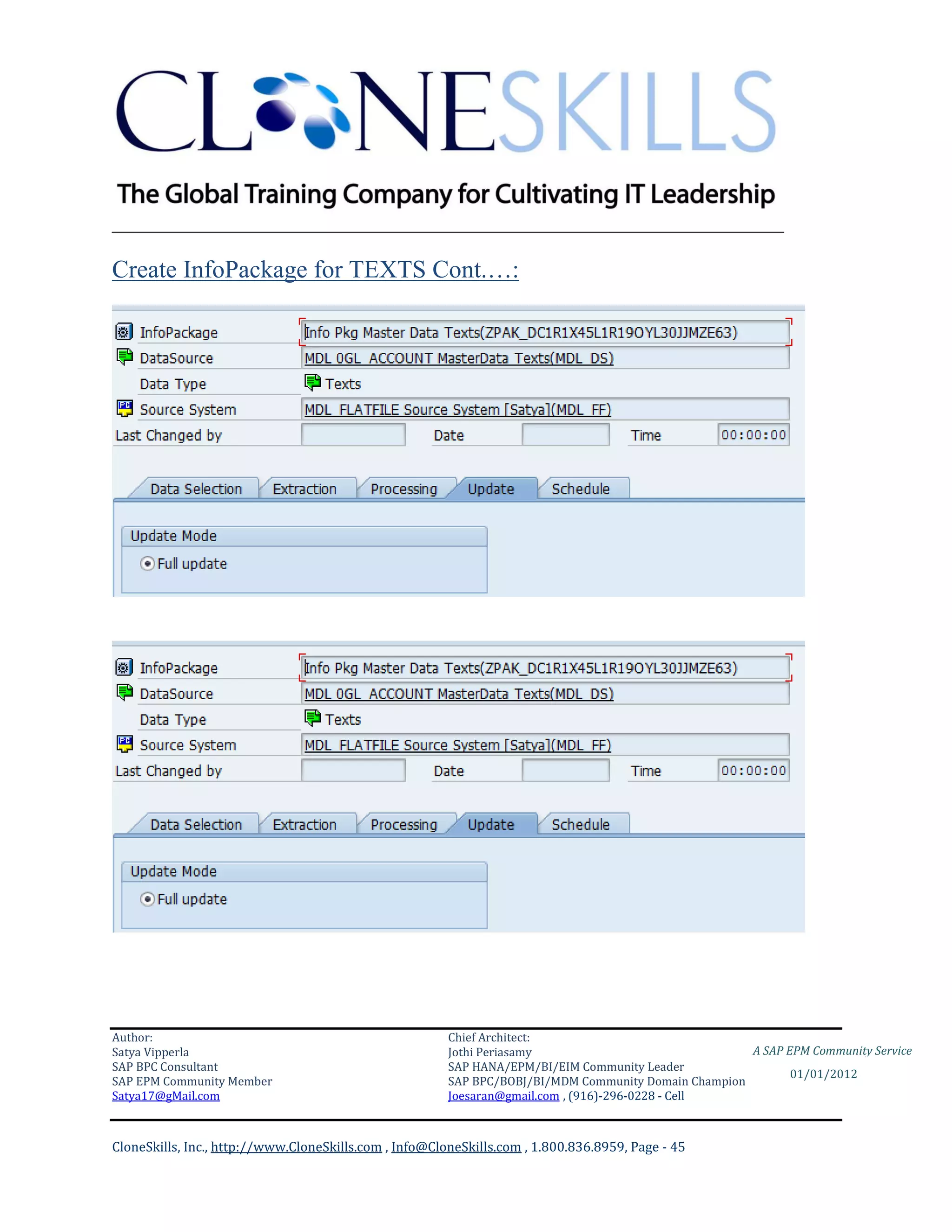 ________________________________________________________________________

Create InfoPackage for TEXTS Cont.…:




Author:                                                 Chief Architect:
Satya Vipperla                                          Jothi Periasamy                               A SAP EPM Community Service
SAP BPC Consultant                                      SAP HANA/EPM/BI/EIM Community Leader
                                                                                                             01/01/2012
SAP EPM Community Member                                SAP BPC/BOBJ/BI/MDM Community Domain Champion
Satya17@gMail.com                                       Joesaran@gmail.com , (916)-296-0228 - Cell



CloneSkills, Inc., http://www.CloneSkills.com , Info@CloneSkills.com , 1.800.836.8959, Page - 45
 