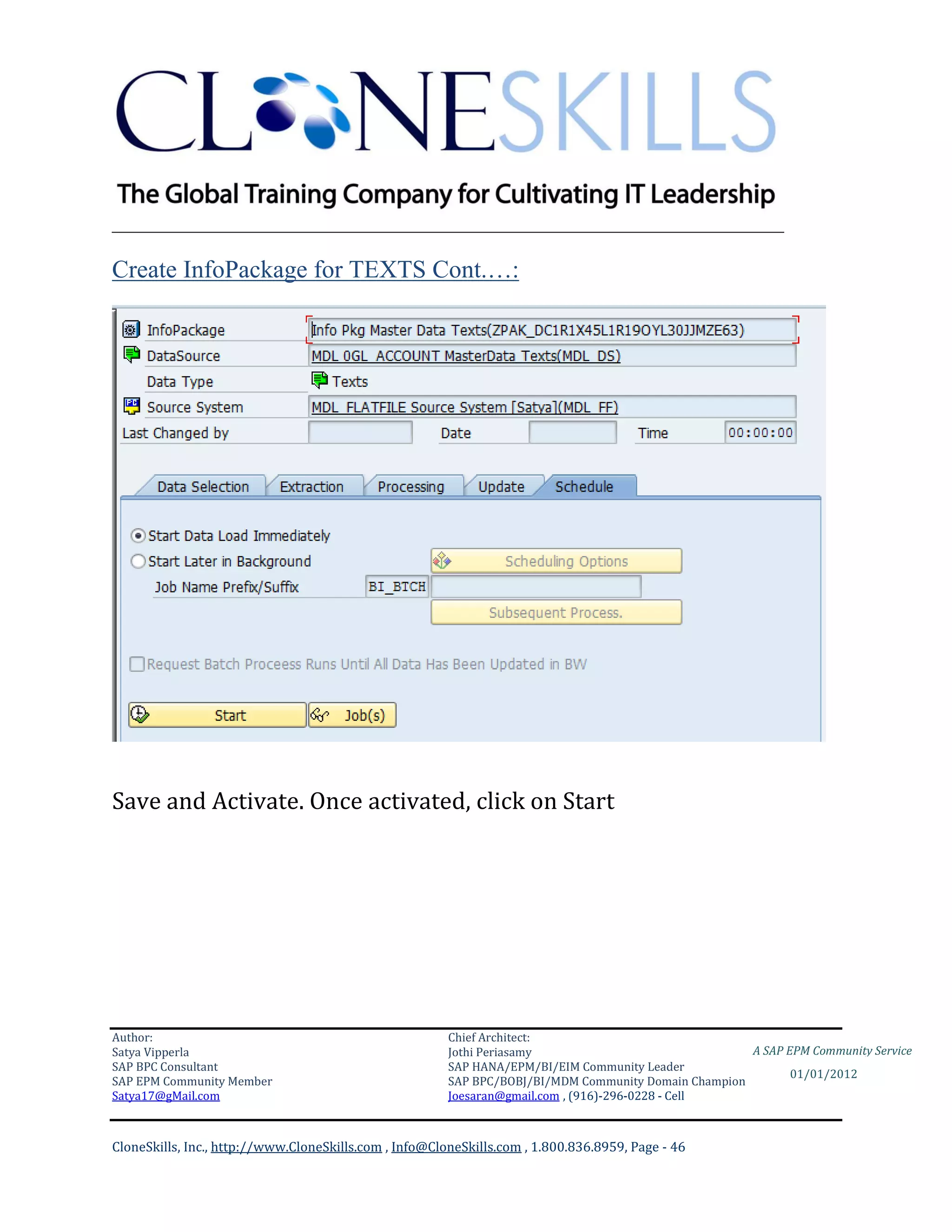 ________________________________________________________________________

Create InfoPackage for TEXTS Cont.…:




Save and Activate. Once activated, click on Start




Author:                                                 Chief Architect:
Satya Vipperla                                          Jothi Periasamy                               A SAP EPM Community Service
SAP BPC Consultant                                      SAP HANA/EPM/BI/EIM Community Leader
                                                                                                             01/01/2012
SAP EPM Community Member                                SAP BPC/BOBJ/BI/MDM Community Domain Champion
Satya17@gMail.com                                       Joesaran@gmail.com , (916)-296-0228 - Cell



CloneSkills, Inc., http://www.CloneSkills.com , Info@CloneSkills.com , 1.800.836.8959, Page - 46
 