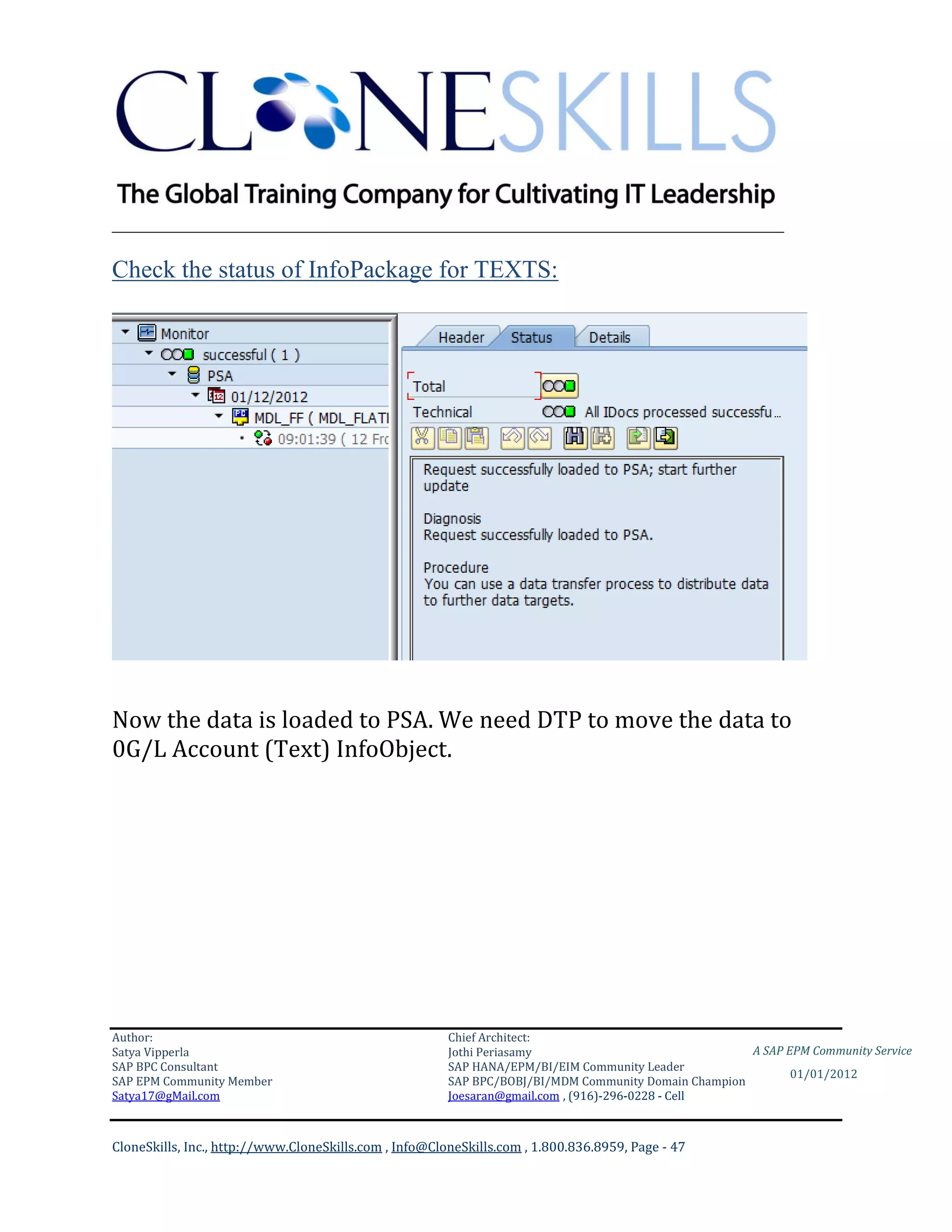 ________________________________________________________________________

Check the status of InfoPackage for TEXTS:




Now the data is loaded to PSA. We need DTP to move the data to
0G/L Account (Text) InfoObject.




Author:                                                 Chief Architect:
Satya Vipperla                                          Jothi Periasamy                               A SAP EPM Community Service
SAP BPC Consultant                                      SAP HANA/EPM/BI/EIM Community Leader
                                                                                                             01/01/2012
SAP EPM Community Member                                SAP BPC/BOBJ/BI/MDM Community Domain Champion
Satya17@gMail.com                                       Joesaran@gmail.com , (916)-296-0228 - Cell



CloneSkills, Inc., http://www.CloneSkills.com , Info@CloneSkills.com , 1.800.836.8959, Page - 47
 