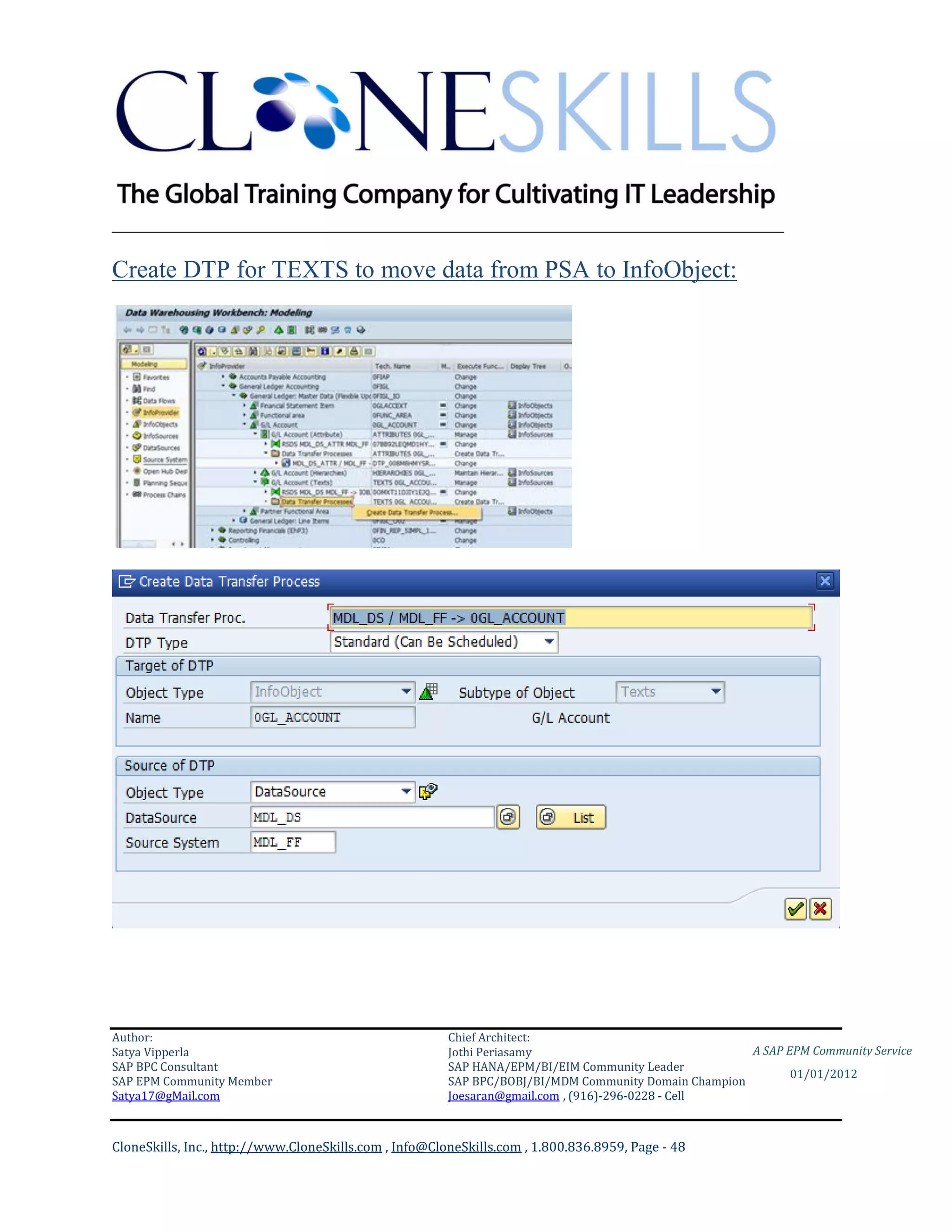 ________________________________________________________________________

Create DTP for TEXTS to move data from PSA to InfoObject:




Author:                                                 Chief Architect:
Satya Vipperla                                          Jothi Periasamy                               A SAP EPM Community Service
SAP BPC Consultant                                      SAP HANA/EPM/BI/EIM Community Leader
                                                                                                             01/01/2012
SAP EPM Community Member                                SAP BPC/BOBJ/BI/MDM Community Domain Champion
Satya17@gMail.com                                       Joesaran@gmail.com , (916)-296-0228 - Cell



CloneSkills, Inc., http://www.CloneSkills.com , Info@CloneSkills.com , 1.800.836.8959, Page - 48
 