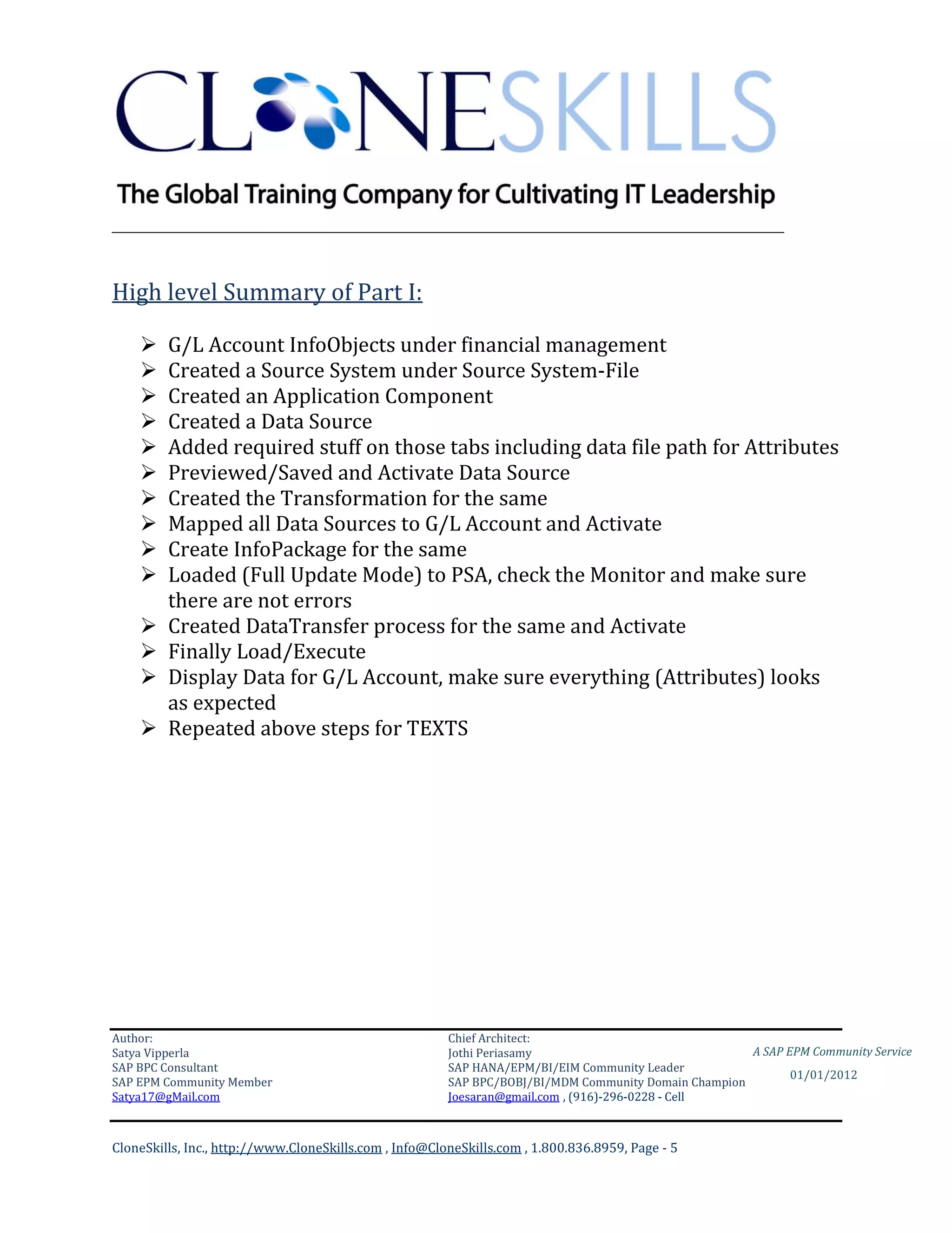 ________________________________________________________________________


High level Summary of Part I:

        G/L Account InfoObjects under financial management
        Created a Source System under Source System-File
        Created an Application Component
        Created a Data Source
        Added required stuff on those tabs including data file path for Attributes
        Previewed/Saved and Activate Data Source
        Created the Transformation for the same
        Mapped all Data Sources to G/L Account and Activate
        Create InfoPackage for the same
        Loaded (Full Update Mode) to PSA, check the Monitor and make sure
         there are not errors
        Created DataTransfer process for the same and Activate
        Finally Load/Execute
        Display Data for G/L Account, make sure everything (Attributes) looks
         as expected
        Repeated above steps for TEXTS




Author:                                                 Chief Architect:
Satya Vipperla                                          Jothi Periasamy                               A SAP EPM Community Service
SAP BPC Consultant                                      SAP HANA/EPM/BI/EIM Community Leader
                                                                                                             01/01/2012
SAP EPM Community Member                                SAP BPC/BOBJ/BI/MDM Community Domain Champion
Satya17@gMail.com                                       Joesaran@gmail.com , (916)-296-0228 - Cell



CloneSkills, Inc., http://www.CloneSkills.com , Info@CloneSkills.com , 1.800.836.8959, Page - 5
 