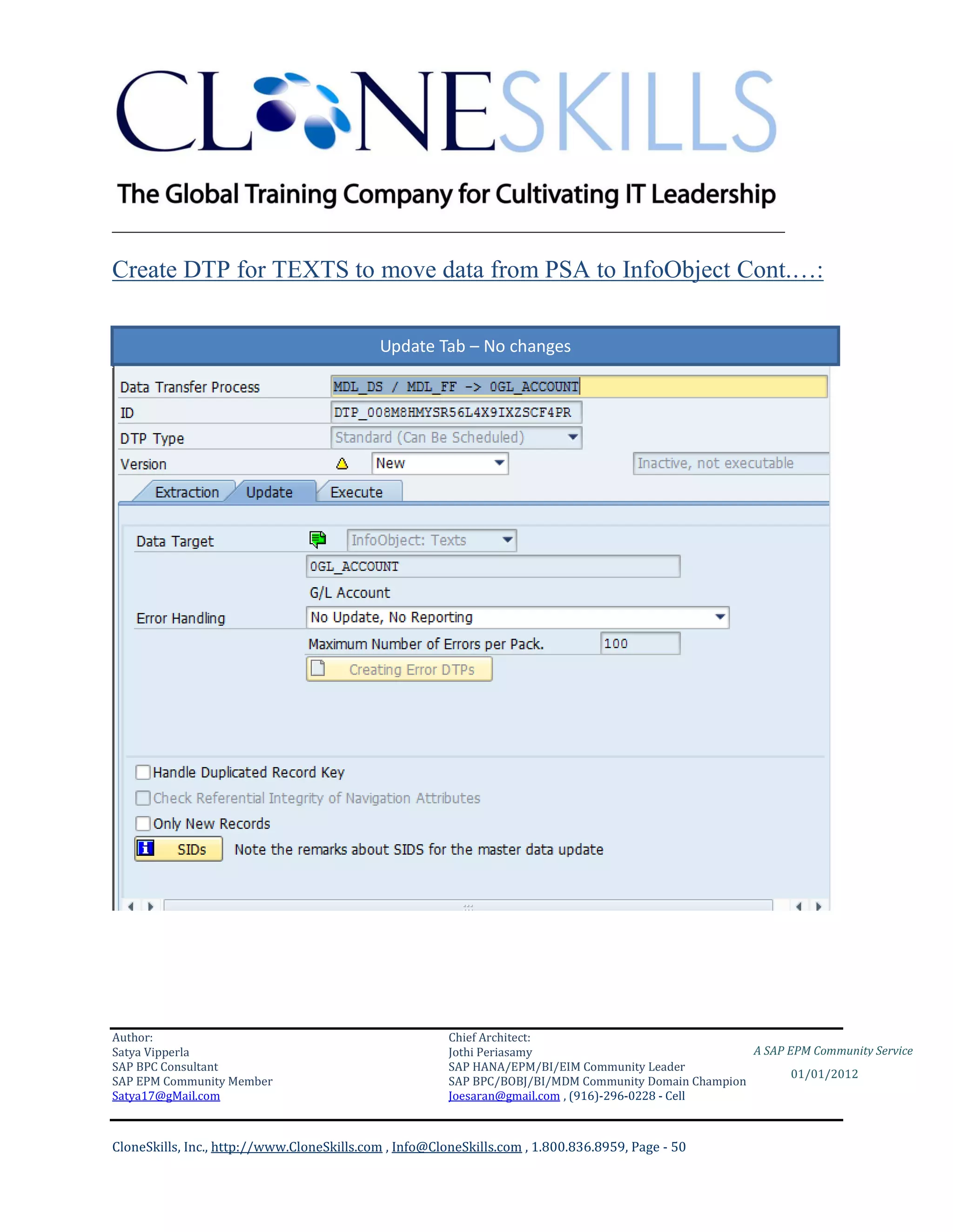 ________________________________________________________________________

Create DTP for TEXTS to move data from PSA to InfoObject Cont.…:

                                            Update Tab – No changes




Author:                                                 Chief Architect:
Satya Vipperla                                          Jothi Periasamy                               A SAP EPM Community Service
SAP BPC Consultant                                      SAP HANA/EPM/BI/EIM Community Leader
                                                                                                             01/01/2012
SAP EPM Community Member                                SAP BPC/BOBJ/BI/MDM Community Domain Champion
Satya17@gMail.com                                       Joesaran@gmail.com , (916)-296-0228 - Cell



CloneSkills, Inc., http://www.CloneSkills.com , Info@CloneSkills.com , 1.800.836.8959, Page - 50
 