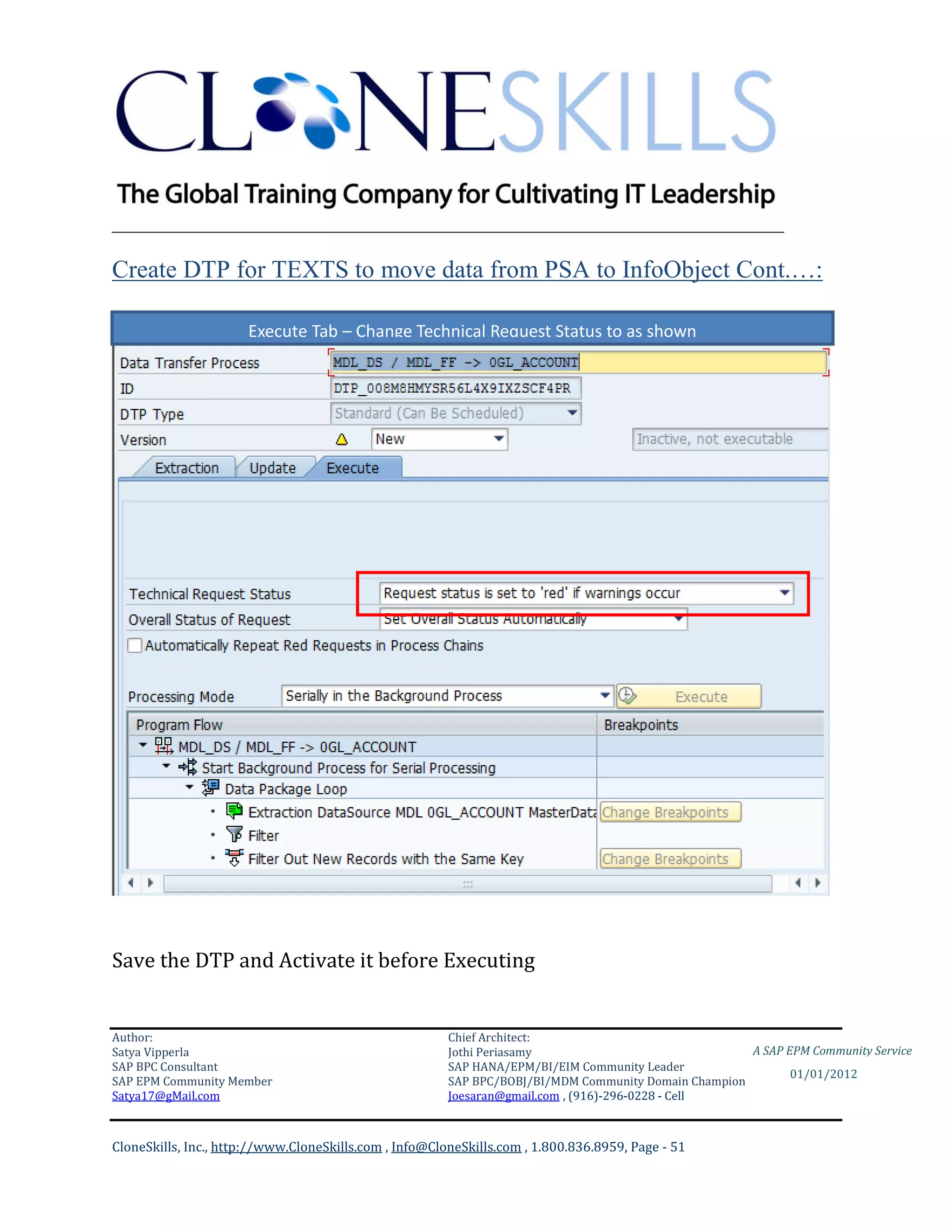 ________________________________________________________________________

Create DTP for TEXTS to move data from PSA to InfoObject Cont.…:

                      Execute Tab – Change Technical Request Status to as shown




Save the DTP and Activate it before Executing


Author:                                                 Chief Architect:
Satya Vipperla                                          Jothi Periasamy                               A SAP EPM Community Service
SAP BPC Consultant                                      SAP HANA/EPM/BI/EIM Community Leader
                                                                                                             01/01/2012
SAP EPM Community Member                                SAP BPC/BOBJ/BI/MDM Community Domain Champion
Satya17@gMail.com                                       Joesaran@gmail.com , (916)-296-0228 - Cell



CloneSkills, Inc., http://www.CloneSkills.com , Info@CloneSkills.com , 1.800.836.8959, Page - 51
 